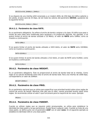 Joel Barrios Dueñas                                             Configuración de Servidores con GNU/Linux


         DEVICE=eth0,2048Kbit,204Kbit


Si se dispone de una interfaz eth0 conectada a un modem ADSL de 256 kbps de tráfico saliente o
de subida, el peso será de 25 kbps, de tal modo los valores del parámetro DEVICE, quedarían de
la siguiente forma:

         DEVICE=eth0,256Kbit,25Kbit


39.4.1.1. Parámetro de clase RATE.

Es un parámetro obligatorio. Se refiere al ancho de banda a asignar a la clase. El tráfico que pase a
través de esta clase será modificado para ajustarse a la proporción definida. Por ejemplo, sí se
quiere limitar el ancho de banda utilizado a 10 Mbit/s, el valor de RATE sería 10Mbit, como se
muestra a continuación.

         RATE=10Mbit


Sí se quiere limitar el ancho de banda utilizado a 1024 kbit/s, el valor de RATE sería 1024Kbit,
como se muestra a continuación.

         RATE=1024Kbit


Sí se quiere limitar el ancho de banda utilizado a 512 kbit/s, el valor de RATE sería 512Kbit, como
se muestra a continuación.

         RATE=512Kbit


39.4.2. Parámetro de clase WEIGHT.

Es un parámetro obligatorio. Éste es proporcional al ancho de banda total de la interfaz. Como
regla se se calcula dividiendo entre diez el ancho de banda total. Para una interfaz de 2048 kbps,
correspondería un valor de 204Kbit:

         WEIGHT=204Kbit


39.4.3. Parámetro de clase PRIO.

Es un parámetro opcional que se utiliza para especificar que prioridad tendrá sobre otras reglas de
control de ancho de banda. Mientras más alto sea el valor, menos prioridad tendrá sobre otras
reglas. Se recomienda utilizar el valor 5 que funcionará para la mayoría de los casos. Ejemplo:

         PRIO=5


39.4.4. Parámetro de clase PARENT.

Cuando se utilizan reglas que se requiere estén jerarquizadas, se utiliza para establecer la
identidad de clase padre a la que pertenecen. Puede llevar cualquier valor. Cuando se trata de una
clase padre, se define junto con el parámetro LEAF con el valor none. En el siguiente ejemplo se
establece la identidad 100 en una clase padre.


                                                316
 