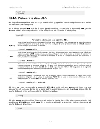 Joel Barrios Dueñas                                                        Configuración de Servidores con GNU/Linux


          PARENT=100
          LEAF=none


39.4.5. Parámetro de clase LEAF.

Es un parámetro opcional y se utiliza para determinar que política se utilizará para utilizar el ancho
de banda de una clase padre.

Si se utiliza el valor tbf, que es el valor predeterminado, se utilizará el algoritmo TBF (Token
Bucket Filter), el cual impide que la clase tome ancho de banda de la clase padre.

          LEAF=tbf


                                Parámetros adicionales para algoritmo TBF.
            Determina el tamaño máximo de ráfaga (maximal burst size) que la clase puede enviar, y puede llevar como
            parámetro opcional la longitud de los intervalos en bytes. El valor predeterminado es 10Kb/8. es decir,
BUFFER      ráfagas de 10Kb en intervalos de 8 bytes.


            LEAF=tbf BUFFER=10Kb/8

            Determina el tamaño máximo de las reservas (backlog). Si la cola de datos por procesar contiene más de los
            especificados por LIMIT, los siguientes paquetes que lleguen serán descartados. La longitud de las reservas
            determina la latencia (tiempo de recuperación de datos) de la cola en caso de presentarse una congestión. El
LIMIT       valor predeterminado es 15kb.


            LEAF=tbf LIMIT=15kb

            Determina el pico máximo para una ráfaga de tráfico de corto plazo que una clase puede enviar.
            Considerando que un ancho de banda de 256 kbps envía 256 Kbit por segundo, en un momento dado se
            puede dar el caso de el envío de 512 Kbit en 0.50 segundos, o 1 Mbit en 0.25 segundos. En el siguiente
PEAK        ejemplo se establece el el pico máximo para ráfagas de 1024 Kbit:


            LEAF=tbf PEAK=1024Kbit

            Determina la máxima cantidad de datos que se pueden enviar al mismo tiempo en un medio físico. Es un
            parámetro obligatorio si se utiliza el parámetro PEAK. En el caso de una interfaz Ethernet, el valor
MTU         predeterminado es igual al MTU de la propia interfaz (1500).


            LEAF=tbf PEAK=1024Kbit MTU=1500


El valor sfq, que corresponde al algoritmo SFQ (Stochastic Fairness Queueing), hace que sea
compartido el ancho de banda de la clase padre aproximadamente en la misma proporción de
ancho de banda entre anfitriones dentro de la misma clase.

          LEAF=sfq


El valor none permite utilizar libremente el ancho de banda disponible, siempre que el valor del
parámetro BOUDED sea igual a no. En el siguiente ejemplo se especifica utilizar libremente el
ancho de banda disponible:

          LEAF=no




                                                         317
 