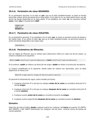 Joel Barrios Dueñas                                               Configuración de Servidores con GNU/Linux


39.4.6. Parámetro de clase BOUNDED.

Es un parámetro opcional. Si el valor es yes, que es el valor predeterminado, la clase no tendrá
permitido utilizar ancho de banda de la clase padre. Si el valor es no, la clase podrá hacer uso del
ancho de banda disponible en la clase padre. Si se establece con valor no, es necesario utilizar
none o bien sfq en el parámetro LEAF.

         PARENT=100
         LEAF=sfq
         BOUNDED=no


39.4.7. Parámetro de clase ISOLETED.

Es un parámetro opcional. Si se establece con el valor yes, la clase no prestará ancho de banda a
las clases hijas. Si se utiliza el valor no, que es el valor predeterminado, se permitirá prestar el
ancho de banda disponible a las clases hijas.

         ISOLATED=no


39.4.8. Parámetros de filtración.

Son las reglas de filtración que se utilizan para seleccionar tráfico en cada una de las clases. La
sintaxis completa es la siguiente:

 RULE=[[saddr[/prefijo]][:puerto[/máscara]],][daddr[/prefijo]][:puerto[/máscara]]


En lo anterior, saddr se refiere a la dirección de origen. daddr se refiere a la dirección de destino.

La sintaxis simplificada es la siguiente, donde todos los valores son opcionales, pero se debe
especificar al menos uno:

         RULE=IP-origen:puerto-origen,IP-destino:puerto-destino


En general la interpretación sigue cuatro simples principios:

    1. Cualquier dirección IP o red que se coloque antes de la coma se considera dirección IP o
       red de origen.

    2. Cualquier dirección IP o red que se coloque después de la coma se considera dirección IP
       o red de destino.

    3. Cualquier puerto antes de la coma se considera el puerto de origen.

    4. Cualquier puerto especificado después de la coma se considera puerto de destino.

Ejemplos.

Selección de todo el tráfico desde cualquier puerto en cualquier red hacia los puertos 25 (SMTP),
465 (SMTPS) y 587 (SMTP Submission) en cualquier red (es decir, controla ancho de banda de
correo saliente):


                                                 318
 
