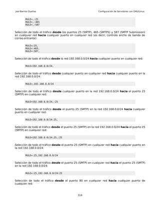 Joel Barrios Dueñas                                            Configuración de Servidores con GNU/Linux


         RULE=,:25
         RULE=,:465
         RULE=,:587


Selección de todo el tráfico desde los puertos 25 (SMTP), 465 (SMTPS) y 587 (SMTP Submission)
en cualquier red hacia cualquier puerto en cualquier red (es decir, controla ancho de banda de
correo entrante):

         RULE=:25,
         RULE=:465,
         RULE=:587,


Selección de todo el tráfico desde la red 192.168.0.0/24 hacia cualquier puerto en cualquier red:

         RULE=192.168.0.0/24,


Selección de todo el tráfico desde cualquier puerto en cualquier red hacia cualquier puerto en la
red 192.168.0.0/24:

         RULE=,192.168.0.0/24


Selección de todo el tráfico desde cualquier puerto en la red 192.168.0.0/24 hacia el puerto 25
(SMTP) en cualquier red:

         RULE=192.168.0.0/24,:25


Selección de todo el tráfico desde el puerto 25 (SMTP) en la red 192.168.0.0/24 hacia cualquier
puerto en cualquier red:

         RULE=192.168.0.0/24:25,


Selección de todo el tráfico desde el puerto 25 (SMTP) en la red 192.168.0.0/24 hacia el puerto 25
(SMTP) en cualquier red:

         RULE=192.168.0.0/24:25,:25


Selección de todo el tráfico desde el puerto 25 (SMTP) en cualquier red hacia cualquier puerto en
la red 192.168.0.0/24:

         RULE=:25,192.168.0.0/24


Selección de todo el tráfico desde el puerto 25 (SMTP) en cualquier red hacia el puerto 25 (SMTP)
en la red 192.168.0.0/24:

         RULE=:25,192.168.0.0/24:25


Selección de todo el tráfico desde el puerto 80 en cualquier red hacia cualquier puerto de
cualquier red:



                                               319
 