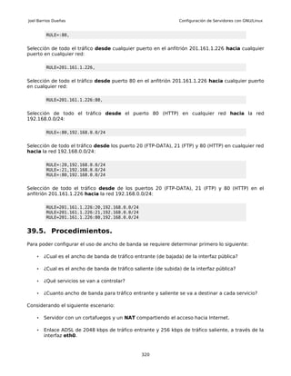 Joel Barrios Dueñas                                              Configuración de Servidores con GNU/Linux


         RULE=:80,


Selección de todo el tráfico desde cualquier puerto en el anfitrión 201.161.1.226 hacia cualquier
puerto en cualquier red:

         RULE=201.161.1.226,


Selección de todo el tráfico desde puerto 80 en el anfitrión 201.161.1.226 hacia cualquier puerto
en cualquier red:

         RULE=201.161.1.226:80,


Selección de todo el tráfico desde el puerto 80 (HTTP) en cualquier red hacia la red
192.168.0.0/24:

         RULE=:80,192.168.0.0/24


Selección de todo el tráfico desde los puerto 20 (FTP-DATA), 21 (FTP) y 80 (HTTP) en cualquier red
hacia la red 192.168.0.0/24:

         RULE=:20,192.168.0.0/24
         RULE=:21,192.168.0.0/24
         RULE=:80,192.168.0.0/24


Selección de todo el tráfico desde de los puertos 20 (FTP-DATA), 21 (FTP) y 80 (HTTP) en el
anfitrión 201.161.1.226 hacia la red 192.168.0.0/24:

         RULE=201.161.1.226:20,192.168.0.0/24
         RULE=201.161.1.226:21,192.168.0.0/24
         RULE=201.161.1.226:80,192.168.0.0/24


39.5. Procedimientos.
Para poder configurar el uso de ancho de banda se requiere determinar primero lo siguiente:

    •   ¿Cual es el ancho de banda de tráfico entrante (de bajada) de la interfaz pública?

    •   ¿Cual es el ancho de banda de tráfico saliente (de subida) de la interfaz pública?

    •   ¿Qué servicios se van a controlar?

    •   ¿Cuanto ancho de banda para tráfico entrante y saliente se va a destinar a cada servicio?

Considerando el siguiente escenario:

    •   Servidor con un cortafuegos y un NAT compartiendo el acceso hacia Internet.

    •   Enlace ADSL de 2048 kbps de tráfico entrante y 256 kbps de tráfico saliente, a través de la
        interfaz eth0.



                                                 320
 