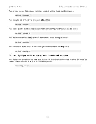 Joel Barrios Dueñas                                              Configuración de Servidores con GNU/Linux


Para probar que las clases están correctas antes de utilizar éstas, puede recurrir a:

         service cbq compile


Para ejecutar por primera vez el servicio cbq, utilice:

         service cbq start


Para hacer que los cambios hechos tras modificar la configuración surtan efecto, utilice:

         service cbq restart


Para detener el servicio cbq y eliminar de memoria todas las reglas utilice:

         service cbq stop


Para supervisar las estadísticas de tráfico gestionado a través de cbq utilice:

         service cbq stats


39.5.4. Agregar el servicio cbq al arranque del sistema.

Para hacer que el servicio de cbq esté activo con el siguiente inicio del sistema, en todos los
niveles de ejecución (2, 3, 4, y 5), se utiliza lo siguiente:

         chkconfig cbq on




                                                 323
 