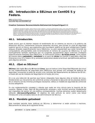 Joel Barrios Dueñas                                                                                     Configuración de Servidores con GNU/Linux



40. Introducción a SELinux en CentOS 5 y
Fedora.
Autor: Joel Barrios Dueñas
Correo electrónico: darkshram@gmail.com
sitio de Red: http://www.alcancelibre.org/



Creative Commons Reconocimiento-NoComercial-CompartirIgual 2.1

        © 1999-2011 Joel Barrios Dueñas. Usted es libre de copiar, distribuir y comunicar públicamente la obra y hacer obras derivadas bajo las
        condiciones siguientes: a) Debe reconocer y citar al autor original. b) No puede utilizar esta obra para fines comerciales. c) Si altera o
        transforma esta obra, o genera una obra derivada, sólo puede distribuir la obra generada bajo una licencia idéntica a ésta. Al reutilizar o
        distribuir la obra, tiene que dejar bien claro los términos de la licencia de esta obra. Alguna de estas condiciones puede no aplicarse si se
        obtiene el permiso del titular de los derechos de autor. Los derechos derivados de usos legítimos u otras limitaciones no se ven afectados por lo
        anterior. La información contenida en este documento y los derivados de éste se proporcionan tal cual son y los autores no asumirán
        responsabilidad alguna si el usuario o lector hace mal uso de éstos.



40.1. Introducción.
Suele ocurrir que al intentar mejorar el rendimiento de un sistema se recurra a la práctica de
desactivar SELinux. Ciertamente consume bastantes recursos, pero brinda un nivel de seguridad
superior que en un futuro, que esperemos sea muy lejano, podría ser de gran utilidad para impedir
ataques dirigidos específicamente hacia GNU/Linux. La gran popularidad que están teniendo las
computadoras ultra-portátiles está incrementando el número de usuarios de GNU/Linux, lo cual
eventualmente también significará que irá surgiendo equipamiento lógico malicioso (malware)
específicamente diseñado para GNU/Linux. A continuación explico, de forma breve, como utilizar
de manera básica getsebool y setsebool (y un poco de chcon) en CentOS 5 (aplicable a Red Hat
Enterprise Linux 5) y Fedora 10 (y versiones posteriores) desde la terminal, ejemplificando políticas
para algunos servicios.

40.2. ¿Qué es SELinux?
SELinux (del inglés Security-Enhanced Linux, que se traduce como Seguridad Mejorada de Linux)
es una implementación de seguridad para GNU/Linux que provee una variedad de políticas de
seguridad, incluyendo el estilo de acceso a los controles del Departamento de Defensa de EE.UU.,
a través del uso de módulos de Seguridad en el núcleo de Linux.

En si es una colección de parches que fueron integrados hace algunos años al núcleo de Linux,
fortaleciendo sus mecanismos de control de acceso y forzando la ejecución de los procesos dentro
de un entorno con los mínimos privilegios necesarios. Utiliza un modelo de seguridad de control de
acceso obligatorio.

Es una implementación compleja y robusta que suele ser muy oscura para la mayoría de los
usuarios. Debido a ésto, falta de documentación amistosa y que muchos servicios simplemente
son imposibles de operar sin una política correspondiente, muchas personas suelen desactivarlo
editando /etc/sysconfig/selinux. El objetivo de este artículo es servir como una breve
introducción a los conceptos básicos de administración de SELinux.

40.3. Mandato getsebool
Este mandato permite listar políticas en SELinux, y determinar si están activos o inactivos.
Básicamente se utiliza de la siguiente forma:

           getsebool -a |grep cadena



                                                                              324
 