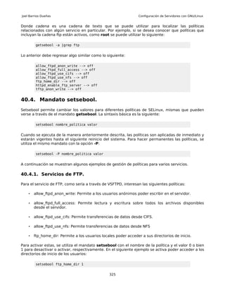 Joel Barrios Dueñas                                              Configuración de Servidores con GNU/Linux


Donde cadena es una cadena de texto que se puede utilizar para localizar las políticas
relacionados con algún servicio en particular. Por ejemplo, si se desea conocer que políticas que
incluyan la cadena ftp están activos, como root se puede utilizar lo siguiente:

         getsebool -a |grep ftp


Lo anterior debe regresar algo similar como lo siguiente:

         allow_ftpd_anon_write --> off
         allow_ftpd_full_access --> off
         allow_ftpd_use_cifs --> off
         allow_ftpd_use_nfs --> off
         ftp_home_dir --> off
         httpd_enable_ftp_server --> off
         tftp_anon_write --> off


40.4. Mandato setsebool.
Setsebool permite cambiar los valores para diferentes políticas de SELinux, mismas que pueden
verse a través de el mandato getsebool. La sintaxis básica es la siguiente:

         setsebool nombre_politica valor


Cuando se ejecuta de la manera anteriormente descrita, las políticas son aplicadas de inmediato y
estarán vigentes hasta el siguiente reinicio del sistema. Para hacer permanentes las políticas, se
utiliza el mismo mandato con la opción -P:

         setsebool -P nombre_politica valor


A continuación se muestran algunos ejemplos de gestión de políticas para varios servicios.

40.4.1. Servicios de FTP.

Para el servicio de FTP, como sería a través de VSFTPD, interesan las siguientes políticas:

    •   allow_ftpd_anon_write: Permite a los usuarios anónimos poder escribir en el servidor.

    •   allow_ftpd_full_access: Permite lectura y escritura sobre todos los archivos disponibles
        desde el servidor.

    •   allow_ftpd_use_cifs: Permite transferencias de datos desde CIFS.

    •   allow_ftpd_use_nfs: Permite transferencias de datos desde NFS

    •   ftp_home_dir: Permite a los usuarios locales poder acceder a sus directorios de inicio.

Para activar estas, se utiliza el mandato setsebool con el nombre de la política y el valor 0 o bien
1 para desactivar o activar, respectivamente. En el siguiente ejemplo se activa poder acceder a los
directorios de inicio de los usuarios:

         setsebool ftp_home_dir 1


                                                 325
 