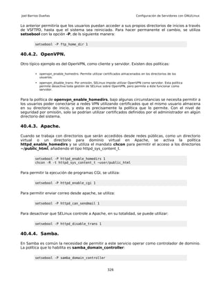 Joel Barrios Dueñas                                                         Configuración de Servidores con GNU/Linux


Lo anterior permitiría que los usuarios puedan acceder a sus propios directorios de inicios a través
de VSFTPD, hasta que el sistema sea reiniciado. Para hacer permanente el cambio, se utiliza
setsebool con la opción -P, de ls siguiente manera:

         setsebool -P ftp_home_dir 1


40.4.2. OpenVPN.

Otro típico ejemplo es del OpenVPN, como cliente y servidor. Existen dos políticas:

         • openvpn_enable_homedirs: Permite utilizar certificados almacenados en los directorios de los
           usuarios.
         • openvpn_disable_trans: Por omisión, SELinux impide utilizar OpenVPN como servidor. Esta política
           permite desactiva toda gestión de SELinux sobre OpenVPN, pero permite a éste funcionar como
           servidor.


Para la política de openvpn_enable_homedirs, bajo algunas circunstancias se necesita permitir a
los usuarios poder conectarse a redes VPN utilizando certificados que el mismo usuario almacena
en su directorio de inicio, y esta es precisamente la política que lo permite. Con el nivel de
seguridad por omisión, solo se podrían utilizar certificados definidos por el administrador en algún
directorio del sistema.

40.4.3. Apache.

Cuando se trabaja con directorios que serán accedidos desde redes públicas, como un directorio
virtual o un directorio para dominio virtual en Apache, se activa la política
httpd_enable_homedirs y se utiliza el mandato chcon para permitir el acceso a los directorios
~/public_html, añadiendo el tipo httpd_sys_content_t.

         setsebool -P httpd_enable_homedirs 1
         chcon -R -t httpd_sys_content_t ~user/public_html


Para permitir la ejecución de programas CGI, se utiliza:

         setsebool -P httpd_enable_cgi 1


Para permitir enviar correo desde apache, se utiliza:

         setsebool -P httpd_can_sendmail 1


Para desactivar que SELinux controle a Apache, en su totalidad, se puede utilizar:

         setsebool -P httpd_disable_trans 1


40.4.4. Samba.

En Samba es común la necesidad de permitir a este servicio operar como controlador de dominio.
La política que lo habilita es samba_domain_controller:

         setsebool -P samba_domain_controller


                                                         326
 
