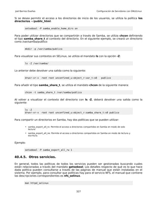 Joel Barrios Dueñas                                                       Configuración de Servidores con GNU/Linux


Si se desea permitir el acceso a los directorios de inicio de los usuarios, se utiliza la política los
directorios ~/public_html:

         setsebool -P samba_enable_home_dirs on


Para poder utilizar directorios que se compartirán a través de Samba, se utiliza chcon definiendo
el tipo samba_share_t al contexto del directorio. En el siguiente ejemplo, se creará un directorio
como /var/samba/publico:

         mkdir -p /var/samba/publico


Para visualizar sus contextos en SELinux, se utiliza el mandato ls con la opción -Z:

         ls -Z /var/samba/


Lo anterior debe devolver una salida como la siguiente:

         drwxr-xr-x     root root unconfined_u:object_r:var_t:s0              publico


Para añadir el tipo samba_share_t, se utiliza el mandato chcon de la siguiente manera:

         chcon -t samba_share_t /var/samba/publico


Al volver a visualizar el contexto del directorio con ls -Z, deberá devolver una salida como la
siguiente:

         ls -Z
         drwxr-xr-x     root root unconfined_u:object_r:samba_share_t:s0 publico


Para compartir un directorios en Samba, hay dos políticas que se pueden utilizar:

         • samba_export_all_ro: Permite el acceso a directorios compartidos en Samba en modo de solo
           lectura
         • samba_export_all_rw: Permite el acceso a directorios compartidos en Samba en modo de lectura y
           escritura.


Ejemplo:

         setsebool -P samba_export_all_rw 1


40.4.5. Otros servicios.

En general, todos las políticas de todos los servicios pueden ser gestionadas buscando cuales
están relacionadas a través del mandato getsebool. Los detalles respecto de qué es lo que hace
dada política pueden consultarse a través de las páginas de manual que están instaladas en el
sistema. Por ejemplo, para consultar que políticas hay para el servicio NFS, el manual que contiene
las descripciones correspondientes es nfs_selinux.

         man httpd_selinux


                                                       327
 