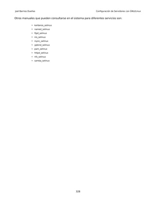 Joel Barrios Dueñas                                           Configuración de Servidores con GNU/Linux


Otros manuales que pueden consultarse en el sistema para diferentes servicios son:

               • kerberos_selinux
               • named_selinux
               • ftpd_selinux
               • nis_selinux
               • rsync_selinux
               • ypbind_selinux
               • pam_selinux
               • httpd_selinux
               • nfs_selinux
               • samba_selinux




                                              328
 