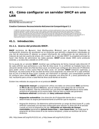 Joel Barrios Dueñas                                                                                     Configuración de Servidores con GNU/Linux



41. Cómo configurar un servidor DHCP en una
LAN
Autor: Joel Barrios Dueñas
Correo electrónico: darkshram en gmail punto com
Sitio de Red: http://www.alcancelibre.org/



Creative Commons Reconocimiento-NoComercial-CompartirIgual 2.1

        © 1999-2011 Joel Barrios Dueñas. Usted es libre de copiar, distribuir y comunicar públicamente la obra y hacer obras derivadas bajo las
        condiciones siguientes: a) Debe reconocer y citar al autor original. b) No puede utilizar esta obra para fines comerciales. c) Si altera o
        transforma esta obra, o genera una obra derivada, sólo puede distribuir la obra generada bajo una licencia idéntica a ésta. Al reutilizar o
        distribuir la obra, tiene que dejar bien claro los términos de la licencia de esta obra. Alguna de estas condiciones puede no aplicarse si se
        obtiene el permiso del titular de los derechos de autor. Los derechos derivados de usos legítimos u otras limitaciones no se ven afectados por lo
        anterior. La información contenida en este documento y los derivados de éste se proporcionan tal cual son y los autores no asumirán
        responsabilidad alguna si el usuario o lector hace mal uso de éstos.



41.1. Introducción.

41.1.1. Acerca del protocolo DHCP.

DHCP (acrónimo de Dynamic Host Configuration Protocol, que se traduce Protocolo de
configuración dinámica de servidores) es un protocolo que permite a dispositivos individuales en
una red de direcciones IP obtener su propia información de configuración de red (dirección IP;
máscara de sub-red, puerta de enlace, etc.) a partir de un servidor DHCP. Su propósito principal es
hacer más fáciles de administrar las redes grandes. DHCP existe desde 1993 como protocolo
estándar, y se describe a detalle en el RFC 2131.

Sin la ayuda de un servidor DHCP, tendrían que configurarse de forma manual cada dirección IP
de cada anfitrión que pertenezca a una Red de Área Local. Si un anfitrión se traslada hacia otra
ubicación donde existe otra Red de Área Local, se tendrá que configurar otra dirección IP diferente
para poder unirse a esta nueva Red de Área Local. Un servidor DHCP entonces supervisa, y
distribuye, las direcciones IP de una Red de Área Local asignando una dirección IP a cada anfitrión
que se una a la Red de Área Local. Cuando, por mencionar un ejemplo, una computadora portátil
se configura para utilizar DHCP, a ésta le será asignada una dirección IP, y otros parámetros de
red, necesarios para unirse a cada Red de Área Local donde se localice.

Existen tres métodos de asignación en el protocolo DHCP:

               •   Asignación manual: La asignación utiliza una tabla con direcciones MAC (acrónimo
                   de Media Access Control Address, que se traduce como dirección de Control de
                   Acceso al Medio). Sólo los anfitriones con una dirección MAC definida en dicha tabla
                   recibirá el IP asignada en la misma tabla. Ésto se hace a través del parámetro
                   hardware ethernet combinado con deny unknown-clients.

               •   Asignación automática: Una dirección de IP disponible dentro de un rango
                   determinado se asigna permanentemente al anfitrión que la requiera.

               •   Asignación dinámica: Se determina arbitrariamente un rango de direcciones IP, y cada
                   anfitrión conectado a la red está configurada para solicitar su dirección IP al servidor
                   cuando se inicia el dispositivo de red, utilizando un intervalo de tiempo
                   controlable (parámetros default-lease-time, y max-lease-time), de modo que la
                   asignación de direcciones IP es de manera temporal, y éstas se reutilizan de forma
                   dinámica.

URL: http://www.ietf.org/rfc/rfc2131.txt, y http://www.ietf.org/rfc/rfc2132.txt

                                                                              329
 