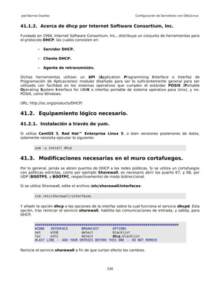 Joel Barrios Dueñas                                             Configuración de Servidores con GNU/Linux


41.1.2. Acerca de dhcp por Internet Software Consortium, Inc.

Fundado en 1994, Internet Software Consortium, Inc., distribuye un conjunto de herramientas para
el protocolo DHCP, las cuales consisten en:

           •   Servidor DHCP.

           •   Cliente DHCP.

           •   Agente de retransmisión.

Dichas herramientas utilizan un API (Application Programming Interface o Interfaz de
Programación de Aplicaciones) modular diseñado para ser lo suficientemente general para ser
utilizado con facilidad en los sistemas operativos que cumplen el estándar POSIX (Portable
Operating System Interface for UNIX o interfaz portable de sistema operativo para Unix), y no-
POSIX, como Windows.

URL: http://isc.org/products/DHCP/

41.2. Equipamiento lógico necesario.

41.2.1. Instalación a través de yum.

Si utiliza CentOS 5, Red Hat™ Enterprise Linux 5, o bien versiones posteriores de éstos,
solamente necesita ejecutar lo siguiente:

         yum -y install dhcp


41.3. Modificaciones necesarias en el muro cortafuegos.
Por lo general, jamás se abren puertos de DHCP a las redes públicas. Si se utiliza un cortafuegos
con políticas estrictas, como por ejemplo Shorewall, es necesario abrir los puerto 67, y 68, por
UDP (BOOTPS, y BOOTPC, respectivamente) de modo bidireccional.

Si se utiliza Shorewall, edite el archivo /etc/shorewall/interfaces:

         vim /etc/shorewall/interfaces


Y añadir la opción dhcp a las opciones de la interfaz sobre la cual funciona el servicio dhcpd. Esta
opción, tras reiniciar el servicio shorewall, habilita las comunicaciones de entrada, y salida, para
DHCP.

         ##########################################################################
         #ZONE   INTERFACE       BROADCAST       OPTIONS
         net     eth0            detect          blacklist
         loc     eth1            detect          dhcp,blacklist
         #LAST LINE -- ADD YOUR ENTRIES BEFORE THIS ONE -- DO NOT REMOVE


Reinicie el servicio shorewall a fin de que surtan efecto los cambios.




                                                330
 