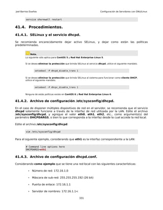 Joel Barrios Dueñas                                                         Configuración de Servidores con GNU/Linux


         service shorewall restart


41.4. Procedimientos.

41.4.1. SELinux y el servicio dhcpd.

Se recomienda encarecidamente dejar activo SELinux, y dejar como están las políticas
predeterminadas.


               Nota.
        Lo siguiente sólo aplica para CentOS 5 y Red Hat Enterprise Linux 5.

        Si se desea eliminar la protección que brinda SELinux al servicio dhcpd, utilice el siguiente mandato.


                  setsebool -P dhcpd_disable_trans 1


        Si se desea eliminar la protección que brinda SELinux al sistema para funcionar como cliente DHCP,
        utilice el siguiente mandato.


                  setsebool -P dhcpc_disable_trans 1


        Ninguna de estás políticas existe en CentOS 6 y Red Hat Enterprise Linux 6.


41.4.2. Archivo de configuración /etc/sysconfig/dhcpd.

En el caso de disponer múltiples dispositivos de red en el servidor, se recomienda que el servicio
dhcpd solamente funcione a través de la interfaz de red utilizada por la LAN. Edite el archivo
/etc/sysconfig/dhcpd, y agregue el valor eth0, eth1, eth2, etc., como argumento(s) del
parámetro DHCPDARGS, o bien lo que corresponda a la interfaz desde la cual accede la red local.

Edite el archivo /etc/sysconfig/dhcpd:

         vim /etc/sysconfig/dhcpd


Para el siguiente ejemplo, considerando que eth1 es la interfaz correspondiente a la LAN:

         # Command line options here
         DHCPDARGS=eth1


41.4.3. Archivo de configuración dhcpd.conf.

Considerando como ejemplo que se tiene una red local con las siguientes características:

           •    Número de red: 172.16.1.0

           •    Máscara de sub-red: 255.255.255.192 (26 bit)

           •    Puerta de enlace: 172.16.1.1

           •    Servidor de nombres: 172.16.1.1<

                                                        331
 