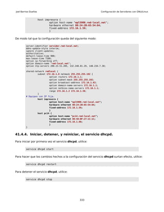 Joel Barrios Dueñas                                                Configuración de Servidores con GNU/Linux


                      host impresora {
                              option host-name "epl5900.red-local.net";
                              hardware ethernet 00:24:2B:65:54:84;
                              fixed-address 172.16.1.59;
                              }


De modo tal que la configuración queda del siguiente modo:

         server-identifier servidor.red-local.net;
         ddns-update-style interim;
         ignore client-updates;
         authoritative;
         default-lease-time 900;
         max-lease-time 7200;
         option ip-forwarding off;
         option domain-name "red-local.net";
         option ntp-servers 200.23.51.205, 132.248.81.29, 148.234.7.30;

         shared-network redlocal {
                  subnet 172.16.1.0 netmask 255.255.255.192 {
                           option routers 172.16.1.1;
                           option subnet-mask 255.255.255.192;
                           option broadcast-address 172.16.1.63;
                           option domain-name-servers 172.16.1.1;
                           option netbios-name-servers 172.16.1.1;
                           range 172.16.1.2 172.16.1.58;
                  }
         # Equipos con IP fija.
                  host impresora {
                           option host-name "epl5900.red-local.net";
                           hardware ethernet 00:24:2B:65:54:84;
                           fixed-address 172.16.1.59;
                           }
                  host pc14 {
                           option host-name "pc14.red-local.net";
                           hardware ethernet 00:50:BF:27:1C:1C;
                           fixed-address 172.16.1.60;
                           }
         }


41.4.4. Iniciar, detener, y reiniciar, el servicio dhcpd.

Para iniciar por primera vez el servicio dhcpd, utilice:

         service dhcpd start


Para hacer que los cambios hechos a la configuración del servicio dhcpd surtan efecto, utilice:

         service dhcpd restart


Para detener el servicio dhcpd, utilice:

         service dhcpd stop




                                                   333
 