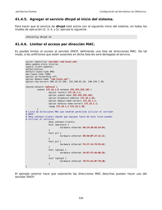 Joel Barrios Dueñas                                                Configuración de Servidores con GNU/Linux


41.4.5. Agregar el servicio dhcpd al inicio del sistema.

Para hacer que el servicio de dhcpd esté activo con el siguiente inicio del sistema, en todos los
niveles de ejecución (2, 3, 4, y 5), ejecute lo siguiente:

         chkconfig dhcpd on


41.4.6. Limitar el acceso por dirección MAC.

Es posible limitar el acceso al servidor DHCP, definiendo una lista de direcciones MAC. De tal
modo, a los anfitriones que estén ausentes en dicha lista les será denegado el servicio.

         server-identifier servidor.red-local.net;
         ddns-update-style interim;
         ignore client-updates;
         authoritative;
         default-lease-time 900;
         max-lease-time 7200;
         option ip-forwarding off;
         option domain-name "red-local.net";
         option ntp-servers 200.23.51.205, 132.248.81.29, 148.234.7.30;

         shared-network redlocal {
                  subnet 172.16.1.0 netmask 255.255.255.192 {
                           option routers 172.16.1.1;
                           option subnet-mask 255.255.255.192;
                           option broadcast-address 172.16.1.63;
                           option domain-name-servers 172.16.1.1;
                           option netbios-name-servers 172.16.1.1;
                           range 172.16.1.2 172.16.1.58;
                  }
         # Lista de direcciones MAC que tendrán permitido utilizar el servidor
         # DHCP.
         # deny unknown-clients impide que equipos fuera de esta lista puedan
         # utilizar el servicio.
                           deny unknown-clients;
                           host impresora {
                                    hardware ethernet 00:24:2B:65:54:84;
                           }
                           host pc1 {
                                    hardware ethernet 00:50:BF:27:1C:1C;
                           }
                           host pc2 {
                                    hardware ethernet F4:C7:14:70:FA:AC;
                           }
                           host laptop1 {
                                    hardware ethernet 44:87:FC:AA:DD:2D;
                           }
                           host laptop2 {
                                    hardware ethernet 70:F1:A1:9F:70:3B;
                           }
         }


El ejemplo anterior hace que solamente las direcciones MAC descritas puedan hacer uso del
servidor DHCP.




                                                  334
 