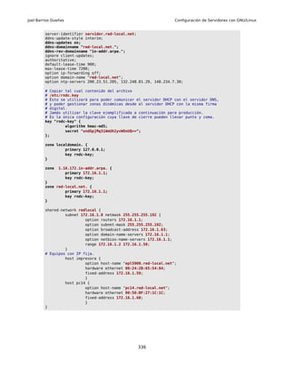 Joel Barrios Dueñas                                                Configuración de Servidores con GNU/Linux


         server-identifier servidor.red-local.net;
         ddns-update-style interim;
         ddns-updates on;
         ddns-domainname "red-local.net.";
         ddns-rev-domainname "in-addr.arpa.";
         ignore client-updates;
         authoritative;
         default-lease-time 900;
         max-lease-time 7200;
         option ip-forwarding off;
         option domain-name "red-local.net";
         option ntp-servers 200.23.51.205, 132.248.81.29, 148.234.7.30;

         # Copiar tal cual contenido del archivo
         # /etc/rndc.key
         # Ésto se utilizará para poder comunicar el servidor DHCP con el servidor DNS,
         # y poder gestionar zonas dinámicas desde el servidor DHCP con la misma firma
         # digital.
         # Jamás utilizar la clave ejemplificada a continuación para producción.
         # Es la única configuración cuya llave de cierre pueden llevar punto y coma.
         key "rndc-key" {
                  algorithm hmac-md5;
                  secret "undGpjMq3iWmUh2yvWOnUQ==";
         };

         zone localdomain. {
                  primary 127.0.0.1;
                  key rndc-key;
         }

         zone   1.16.172.in-addr.arpa. {
                   primary 172.16.1.1;
                   key rndc-key;
         }
         zone red-local.net. {
                  primary 172.16.1.1;
                  key rndc-key;
         }

         shared-network redlocal {
                  subnet 172.16.1.0 netmask 255.255.255.192 {
                           option routers 172.16.1.1;
                           option subnet-mask 255.255.255.192;
                           option broadcast-address 172.16.1.63;
                           option domain-name-servers 172.16.1.1;
                           option netbios-name-servers 172.16.1.1;
                           range 172.16.1.2 172.16.1.58;
                  }
         # Equipos con IP fija.
                  host impresora {
                           option host-name "epl5900.red-local.net";
                           hardware ethernet 00:24:2B:65:54:84;
                           fixed-address 172.16.1.59;
                           }
                  host pc14 {
                           option host-name "pc14.red-local.net";
                           hardware ethernet 00:50:BF:27:1C:1C;
                           fixed-address 172.16.1.60;
                           }
         }




                                                  336
 