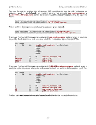 Joel Barrios Dueñas                                                Configuración de Servidores con GNU/Linux


Para que lo anterior funcione con el servidor DNS, considerando que ya están instalados los
paquetes bind, y bind-chroot, se requiere generar los archivos red-local.net.zone, y
1.16.172.in-addr.arpa.zone, dentro del directorio /var/named/chroot/dynamic/ del siguiente
modo::

         touch /var/named/chroot/var/named/dynamic/red-local.net.zone
         touch /var/named/chroot/var/named/dynamic/1.16.172.in-addr.arpa.zone


Ambos archivos deben pertenecer al usuario named, y grupo named.

         chown named:named /var/named/chroot/var/named/dynamic/red-local.net.zone
         chown named:named /var/named/chroot/var/named/dynamic/1.16.172.in-addr.arpa.zone


El archivo /var/named/chroot/var/named/dynamic/red-local.net.zone deberá tener el siguiente
contenido, donde solamente será necesario añadir los registros de los equipos con IP fija:

         $TTL 86400
         @       IN       SOA      servidor.red-local.net. root.localhost. (
                                   2011101901;
                                   28800;
                                   7200;
                                   604800;
                                   86400;
                                   )
         @                IN       NS      servidor.red-local.net.
         servidor         IN       A       172.16.1.1
         epl5900          IN       A       172.16.1.59
         pc14             IN       A       172.16.1.60


El archivo /var/named/chroot/var/named/dynamic/1.16.172.in-addr.arpa.zone deberá tener el
siguiente contenido, donde solamente será necesario añadir los registros de los equipos con IP fija:

         $TTL 86400
         @       IN       SOA      servidor.red-local.net. root.localhost. (
                                   2011101901;
                                   28800;
                                   7200;
                                   604800;
                                   86400;
                                   )
         @                IN       NS      servidor.red-local.net.
         1                IN       PTR     servidor.red-local.net.
         13               IN       PTR     impresora.red-local.net.
         14               IN       PTR     pc14.red-local.net.


En el archivo /var/named/chroot/etc/named.conf deberá estar presente lo siguiente:




                                                  337
 