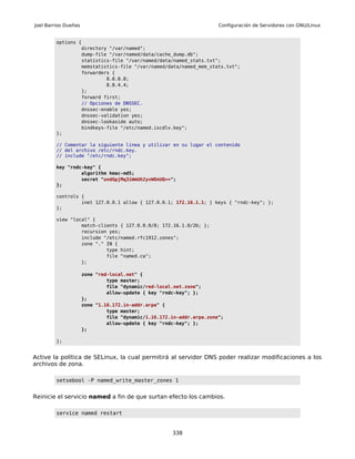 Joel Barrios Dueñas                                                    Configuración de Servidores con GNU/Linux


         options {
                  directory "/var/named";
                  dump-file "/var/named/data/cache_dump.db";
                  statistics-file "/var/named/data/named_stats.txt";
                  memstatistics-file "/var/named/data/named_mem_stats.txt";
                  forwarders {
                           8.8.8.8;
                           8.8.4.4;
                  };
                  forward first;
                  // Opciones de DNSSEC.
                  dnssec-enable yes;
                  dnssec-validation yes;
                  dnssec-lookaside auto;
                  bindkeys-file "/etc/named.iscdlv.key";
         };

         // Comentar la siguiente línea y utilizar en su lugar el contenido
         // del archivo /etc/rndc.key.
         // include "/etc/rndc.key";

         key "rndc-key" {
                  algorithm hmac-md5;
                  secret "undGpjMq3iWmUh2yvWOnUQ==";
         };

         controls {
                  inet 127.0.0.1 allow { 127.0.0.1; 172.16.1.1; } keys { "rndc-key"; };
         };

         view "local" {
                  match-clients { 127.0.0.0/8; 172.16.1.0/26; };
                  recursion yes;
                  include "/etc/named.rfc1912.zones";
                  zone "." IN {
                           type hint;
                           file "named.ca";
                  };

                      zone "red-local.net" {
                               type master;
                               file "dynamic/red-local.net.zone";
                               allow-update { key "rndc-key"; };
                      };
                      zone "1.16.172.in-addr.arpa" {
                               type master;
                               file "dynamic/1.16.172.in-addr.arpa.zone";
                               allow-update { key "rndc-key"; };
                      };

         };


Active la política de SELinux, la cual permitirá al servidor DNS poder realizar modificaciones a los
archivos de zona.

         setsebool -P named_write_master_zones 1


Reinicie el servicio named a fin de que surtan efecto los cambios.

         service named restart


                                                      338
 