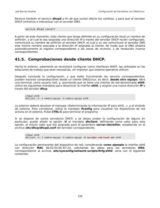 Joel Barrios Dueñas                                                Configuración de Servidores con GNU/Linux


Reinicie también el servicio dhcpd a fin de que surtan efecto los cambios, y para que el servidor
DHCP comience a interactuar con el servidor DNS.

         service dhcpd restart


A partir de este momento, todo cliente que tenga definido en su configuración local un nombre de
anfitrión, y al cual le sea asignada una dirección IP a través del servidor DHCP recién configurado,
comunicará su nombre de anfitrión al servidor DHCP, el cual a su vez comunicará al servidor DNS
este mismo nombre asociada a la dirección IP asignada al cliente, de modo que el DNS añadirá
automáticamente el registro correspondiente a las zonas de re-envío, y de resolución inversa
correspondientes.

41.5. Comprobaciones desde cliente DHCP.
Hecho lo anterior, solamente se necesitará configurar como interfaces DHCP, las utilizadas en las
estaciones de trabajo que sean necesarias, sin importar que sistema operativo utilicen.

Después concluida la configuración, y que estén funcionando los servicio correspondientes,
pueden hacerse comprobaciones desde un cliente GNU/Linux, es decir, desde otro equipo. Abra
una terminal, como usuario root, y, asumiendo que se tiene una interfaz de red denominada eth0,
utilice los siguientes mandatos para desactivar la interfaz eth0, y asignar una nueva dirección IP a
través del servidor dhcp.

         ifdown eth0
         dhclient -d -I nombre-equipo -H nombre-equipo eth0


Lo anterior deberá devolver el mensaje «Determinando la información IP para eth0...», y el símbolo
de sistema. Para corroborar, utilice el mandato ifconfig para visualizar los dispositivos de red
activos en el sistema. Pulse CTRL-C para terminar el programa.

Si se dispone de varios servidores DHCP, y se desea probar la configuración de alguno en
particular, puede añadir la opción -V al mandato dhclient, definiendo como valor para esta
opción, el mismo valor que fue asignado para el parámetro server-identifier, establecido en el
archivo /etc/dhcp/dhcpd.conf del servidor correspondiente.

         ifdown eth0
         dhclient -d -I nombre-equipo -H nombre-equipo -V servidor.red-local.net eth0


La configuración permanente del dispositivo de red, considerando como ejemplo la interfaz eth0
con dirección MAC 00:01:03:DC:67:23, solicitando los datos para los servidores DNS,
correspondiente al archivo /etc/sysconfig/network-scripts/ifcfg-eth0, sería con el siguiente
contenido:




                                                  339
 