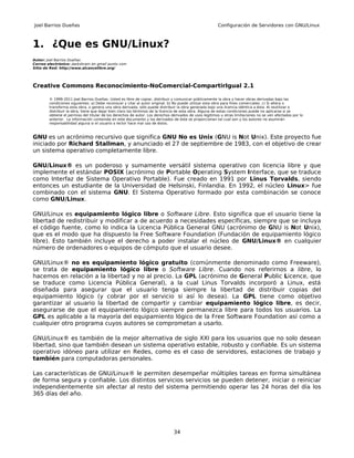 Joel Barrios Dueñas                                                                                     Configuración de Servidores con GNU/Linux



1. ¿Que es GNU/Linux?
Autor: Joel Barrios Dueñas
Correo electrónico: darkshram en gmail punto com
Sitio de Red: http://www.alcancelibre.org/




Creative Commons Reconocimiento-NoComercial-CompartirIgual 2.1

        © 1999-2011 Joel Barrios Dueñas. Usted es libre de copiar, distribuir y comunicar públicamente la obra y hacer obras derivadas bajo las
        condiciones siguientes: a) Debe reconocer y citar al autor original. b) No puede utilizar esta obra para fines comerciales. c) Si altera o
        transforma esta obra, o genera una obra derivada, sólo puede distribuir la obra generada bajo una licencia idéntica a ésta. Al reutilizar o
        distribuir la obra, tiene que dejar bien claro los términos de la licencia de esta obra. Alguna de estas condiciones puede no aplicarse si se
        obtiene el permiso del titular de los derechos de autor. Los derechos derivados de usos legítimos u otras limitaciones no se ven afectados por lo
        anterior. La información contenida en este documento y los derivados de éste se proporcionan tal cual son y los autores no asumirán
        responsabilidad alguna si el usuario o lector hace mal uso de éstos.



GNU es un acrónimo recursivo que significa GNU No es Unix (GNU is Not Unix). Este proyecto fue
iniciado por Richard Stallman, y anunciado el 27 de septiembre de 1983, con el objetivo de crear
un sistema operativo completamente libre.

GNU/Linux® es un poderoso y sumamente versátil sistema operativo con licencia libre y que
implemente el estándar POSIX (acrónimo de Portable Operating System Interface, que se traduce
como Interfaz de Sistema Operativo Portable). Fue creado en 1991 por Linus Torvalds, siendo
entonces un estudiante de la Universidad de Helsinski, Finlandia. En 1992, el núcleo Linux> fue
combinado con el sistema GNU. El Sistema Operativo formado por esta combinación se conoce
como GNU/Linux.

GNU/Linux es equipamiento lógico libre o Software Libre. Esto significa que el usuario tiene la
libertad de redistribuir y modificar a de acuerdo a necesidades específicas, siempre que se incluya
el código fuente, como lo indica la Licencia Pública General GNU (acrónimo de GNU is Not Unix),
que es el modo que ha dispuesto la Free Software Foundation (Fundación de equipamiento lógico
libre). Esto también incluye el derecho a poder instalar el núcleo de GNU/Linux® en cualquier
número de ordenadores o equipos de cómputo que el usuario desee.

GNU/Linux® no es equipamiento lógico gratuito (comúnmente denominado como Freeware),
se trata de equipamiento lógico libre o Software Libre. Cuando nos referirnos a libre, lo
hacemos en relación a la libertad y no al precio. La GPL (acrónimo de General Public Licence, que
se traduce como Licencia Pública General), a la cual Linus Torvalds incorporó a Linux, está
diseñada para asegurar que el usuario tenga siempre la libertad de distribuir copias del
equipamiento lógico (y cobrar por el servicio si así lo desea). La GPL tiene como objetivo
garantizar al usuario la libertad de compartir y cambiar equipamiento lógico libre, es decir,
asegurarse de que el equipamiento lógico siempre permanezca libre para todos los usuarios. La
GPL es aplicable a la mayoría del equipamiento lógico de la Free Software Foundation así como a
cualquier otro programa cuyos autores se comprometan a usarlo.

GNU/Linux® es también de la mejor alternativa de siglo XXI para los usuarios que no solo desean
libertad, sino que también desean un sistema operativo estable, robusto y confiable. Es un sistema
operativo idóneo para utilizar en Redes, como es el caso de servidores, estaciones de trabajo y
también para computadoras personales.

Las características de GNU/Linux® le permiten desempeñar múltiples tareas en forma simultánea
de forma segura y confiable. Los distintos servicios servicios se pueden detener, iniciar o reiniciar
independientemente sin afectar al resto del sistema permitiendo operar las 24 horas del día los
365 días del año.




                                                                               34
 