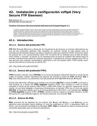 Joel Barrios Dueñas                                                                                     Configuración de Servidores con GNU/Linux



42. Instalación y configuración vsftpd (Very
Secure FTP Daemon)
Autor: Joel Barrios Dueñas
Correo electrónico: darkshram en gmail punto com
Sitio de Red: http://www.alcancelibre.org/



Creative Commons Reconocimiento-NoComercial-CompartirIgual 2.1

        © 1999-2011 Joel Barrios Dueñas. Usted es libre de copiar, distribuir y comunicar públicamente la obra y hacer obras derivadas bajo las
        condiciones siguientes: a) Debe reconocer y citar al autor original. b) No puede utilizar esta obra para fines comerciales. c) Si altera o
        transforma esta obra, o genera una obra derivada, sólo puede distribuir la obra generada bajo una licencia idéntica a ésta. Al reutilizar o
        distribuir la obra, tiene que dejar bien claro los términos de la licencia de esta obra. Alguna de estas condiciones puede no aplicarse si se
        obtiene el permiso del titular de los derechos de autor. Los derechos derivados de usos legítimos u otras limitaciones no se ven afectados por lo
        anterior. La información contenida en este documento y los derivados de éste se proporcionan tal cual son y los autores no asumirán
        responsabilidad alguna si el usuario o lector hace mal uso de éstos.



42.1. Introducción.

42.1.1. Acerca del protocolo FTP.

FTP (File Transfer Protocol) o Protocolo de Transferencia de Archivos (o archivos informáticos) es
uno de los protocolos estándar más utilizados en Internet siendo el más idóneo para la
transferencia de grandes bloques de datos a través de redes que soporten TCP/IP. El servicio utiliza
los puertos 20, y 21, exclusivamente sobre TCP. El puerto 20 es utilizado para el flujo de datos
entre cliente, y servidor. El puerto 21 es utilizando para el envío de órdenes del cliente hacia el
servidor. Prácticamente todos los sistemas operativos, y plataformas incluyen soporte para FTP, lo
que permite que cualquier computadora conectada a una red basada sobre TCP/IP pueda hacer
uso de este servicio a través de un cliente FTP.

URL: http://tools.ietf.org/html/rfc959

42.1.2. Acerca del protocolo FTPS.

FTPS (también referido como FTP/SSL) es la forma de designar diferentes formas a través de las
cuales se pueden realizar transferencias seguras de archivos a través de FTP utilizando SSL o
TLS. Son mecanismos muy diferentes a los del protocolo SFTP (SSH File Transfer Protocol).

Existen dos diferentes métodos para realizar una conexión SSL/TLS a través de FTP. La primera y
más antigua es a través del FTPS Implícito (Implicit FTPS), que consiste en cifrar la sesión
completa a través de los puertos 990 (FTPS), y 998 (FTPS Data), sin permitir negociación con el
cliente, el cual está obligado a conectarse directamente al servidor FTPS con el inicio de sesión
SSL/TLS. El segundo método, que es el recomendado por el RFC 4217, y el utilizado por Vsftpd,
es FTPS Explícito (Explicit FTPS o FTPES), donde el cliente realiza la conexión normal a través
del puerto 21, y permitiendo negociar, de manera opcional, una conexión TLS.

42.1.3. Acerca de RSA.

RSA, acrónimo de los apellidos de sus autores, Ron Rivest, Adi Shamir, y Len Adleman, es un
algoritmo para encriptar claves públicas, el cual fue publicado en 1977, y patentado 1983, en
EE.UU., por el Instituto Tecnológico de Michigan (MIT). RSA es utilizado en todo el mundo para los
protocolos destinados para el comercio electrónico.

URL: http://es.wikipedia.org/wiki/RSA



                                                                              341
 