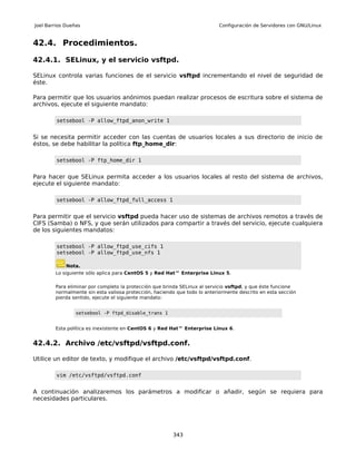 Joel Barrios Dueñas                                                         Configuración de Servidores con GNU/Linux


42.4. Procedimientos.

42.4.1. SELinux, y el servicio vsftpd.

SELinux controla varias funciones de el servicio vsftpd incrementando el nivel de seguridad de
éste.

Para permitir que los usuarios anónimos puedan realizar procesos de escritura sobre el sistema de
archivos, ejecute el siguiente mandato:

         setsebool -P allow_ftpd_anon_write 1


Si se necesita permitir acceder con las cuentas de usuarios locales a sus directorio de inicio de
éstos, se debe habilitar la política ftp_home_dir:

         setsebool -P ftp_home_dir 1


Para hacer que SELinux permita acceder a los usuarios locales al resto del sistema de archivos,
ejecute el siguiente mandato:

         setsebool -P allow_ftpd_full_access 1


Para permitir que el servicio vsftpd pueda hacer uso de sistemas de archivos remotos a través de
CIFS (Samba) o NFS, y que serán utilizados para compartir a través del servicio, ejecute cualquiera
de los siguientes mandatos:

         setsebool -P allow_ftpd_use_cifs 1
         setsebool -P allow_ftpd_use_nfs 1

             Nota.
        Lo siguiente sólo aplica para CentOS 5 y Red Hat™ Enterprise Linux 5.

        Para eliminar por completo la protección que brinda SELinux al servicio vsftpd, y que éste funcione
        normalmente sin esta valiosa protección, haciendo que todo lo anteriormente descrito en esta sección
        pierda sentido, ejecute el siguiente mandato:


                 setsebool -P ftpd_disable_trans 1


        Esta política es inexistente en CentOS 6 y Red Hat™ Enterprise Linux 6.


42.4.2. Archivo /etc/vsftpd/vsftpd.conf.

Utilice un editor de texto, y modifique el archivo /etc/vsftpd/vsftpd.conf.

         vim /etc/vsftpd/vsftpd.conf


A continuación analizaremos los parámetros a modificar o añadir, según se requiera para
necesidades particulares.




                                                        343
 