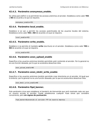 Joel Barrios Dueñas                                             Configuración de Servidores con GNU/Linux


42.4.3. Parámetro anonymous_enable.

Se utiliza para definir si se permitirán los accesos anónimos al servidor. Establezca como valor YES
o NO de acuerdo a lo que se requiera.

         anonymous_enable=YES


42.4.4. Parámetro local_enable.

Establece si se van a permitir los accesos autenticados de los usuarios locales del sistema.
Establezca como valor YES o NO de acuerdo a lo que se requiera.

         local_enable=YES


42.4.5. Parámetro write_enable.

Establece si se permite el mandato write (escritura) en el servidor. Establezca como valor YES o
NO de acuerdo a lo que se requiera.

         write_enable=YES


42.4.6. Parámetro anon_upload_enable

Específica si los usuarios anónimos tendrán permitido subir contenido al servidor. Por lo general no
es una función deseada, por lo que se acostubra desactivar ésta.

         anon_upload_enable=NO


42.4.7. Parámetro anon_mkdir_write_enable

Específica si los usuarios anónimos tendrán permitido crear directorios en el servidor. Al igual que
la anterior, por lo general no es una función deseada, por lo que se acostumbra desactivar ésta.

         anon_mkdir_write_enable=NO


42.4.8. Parámetro ftpd_banner.

Este parámetro sirve para establecer el banderín de bienvenida que será mostrado cada vez que
un usuario acceda al servidor. Puede establecerse cualquier frase breve que considere
conveniente, pero sin signos de puntuación.

         ftpd_banner=Bienvenido al servidor FTP de nuestra empresa




                                                344
 