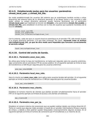 Joel Barrios Dueñas                                            Configuración de Servidores con GNU/Linux


42.4.9. Estableciendo jaulas para los usuarios: parámetros
chroot_local_user, y chroot_list_file.

De modo predeterminado los usuarios del sistema que se autentiquen tendrán acceso a otros
directorios del sistema fuera de su directorio personal. Si se desea recluir a los usuarios a sólo
poder utilizar su propio directorio personal, puede hacerse fácilmente con el parámetro
chroot_local_user que habilitará la función de chroot(), y los parámetros chroot_list_enable, y
chroot_list_file, para establecer el archivo con la lista de usuarios que quedarán excluidos de la
función chroot().

         chroot_local_user=YES
         chroot_list_enable=YES
         chroot_list_file=/etc/vsftpd/chroot_list


Con lo anterior, cada vez que un usuario local se autentique en el servidor FTP, sólo tendrá acceso
a su propio directorio personal, y lo que éste contenga. Por favor, recuerde crear el archivo
/etc/vsftpd/chroot_list, ya que de otro modo será imposible que funcione correctamente
el servicio vsftpd.

         touch /etc/vsftpd/chroot_list


42.4.10. Control del ancho de banda.

42.4.10.1. Parámetro anon_max_rate.

Se utiliza para limitar la tasa de transferencia, en bytes por segundo, para los usuarios anónimos,
algo sumamente útil en servidores FTP de acceso público. En el siguiente ejemplo se limita la tasa
de transferencia a 500 Kb por segundo para los usuarios anónimos:

         anon_max_rate=524288


42.4.10.2. Parámetro local_max_rate.

Hace lo mismo que anon_max_rate, pero aplica para usuarios locales del servidor. En el siguiente
ejemplo se limita la tasa de transferencia a 1 MB por segundo para los usuarios locales:

         local_max_rate=1048576


42.4.10.3. Parámetro max_clients.

Establece el número máximo de clientes que podrán acceder simultáneamente hacia el servidor
FTP. En el siguiente ejemplo se limitará el acceso a 20 clientes simultáneos.

         max_clients=20


42.4.10.4. Parámetro max_per_ip.

Establece el número máximo de conexiones que se pueden realizar desde una misma dirección IP.
Tome en cuenta que algunas redes acceden a través de un servidor intermediario (Proxy) o puerta
de enlace, y debido a ésto podrían quedar bloqueados innecesariamente algunos accesos. En el
siguiente ejemplo se limita el número de conexiones por IP simultáneas a un máximo de 10.

                                               345
 