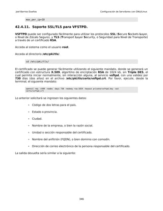 Joel Barrios Dueñas                                                        Configuración de Servidores con GNU/Linux


         max_per_ip=10


42.4.11. Soporte SSL/TLS para VFSTPD.

VSFTPD puede ser configurado fácilmente para utilizar los protocolos SSL (Secure Sockets Layer,
o Nivel de Zócalo Seguro), y TLS (Transport Layer Security, o Seguridad para Nivel de Transporte)
a través de un certificado RSA.

Acceda al sistema como el usuario root.

Acceda al directorio /etc/pki/tls/.

         cd /etc/pki/tls/


El certificado se puede generar fácilmente utilizando el siguiente mandato, donde se generará un
certificado con estructura X.509, algoritmo de encriptación RSA de 1024 kb, sin Triple DES, el
cual permita iniciar normalmente, sin interacción alguna, al servicio vsftpd, con una validez por
730 días (dos años) en el archivo /etc/pki/tls/certs/vsftpd.crt. Por favor, ejecute, desde la
terminal, el siguiente mandato:

         openssl req -x509 -nodes -days 730 -newkey rsa:1024 -keyout private/vsftpd.key -out
         certs/vsftpd.crt



Lo anterior solicitará se ingresen los siguientes datos:

           •   Código de dos letras para el país.

           •   Estado o provincia.

           •   Ciudad.

           •   Nombre de la empresa, o bien la razón social.

           •   Unidad o sección responsable del certificado.

           •   Nombre del anfitrión (FQDN), o bien dominio con comodín.

           •   Dirección de correo electrónico de la persona responsable del certificado.

La salida devuelta sería similar a la siguiente:




                                                        346
 