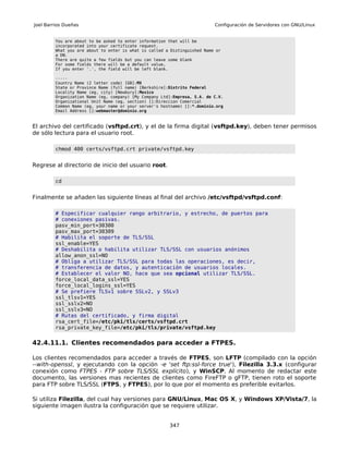 Joel Barrios Dueñas                                                        Configuración de Servidores con GNU/Linux


         You are about to be asked to enter information that will be
         incorporated into your certificate request.
         What you are about to enter is what is called a Distinguished Name or
         a DN.
         There are quite a few fields but you can leave some blank
         For some fields there will be a default value,
         If you enter '.', the field will be left blank.

         -----
         Country Name (2 letter code) [GB]:MX
         State or Province Name (full name) [Berkshire]:Distrito Federal
         Locality Name (eg, city) [Newbury]:Mexico
         Organization Name (eg, company) [My Company Ltd]:Empresa, S.A. de C.V.
         Organizational Unit Name (eg, section) []:Direccion Comercial
         Common Name (eg, your name or your server's hostname) []:*.dominio.org
         Email Address []:webmaster@dominio.org



El archivo del certificado (vsftpd.crt), y el de la firma digital (vsftpd.key), deben tener permisos
de sólo lectura para el usuario root.

         chmod 400 certs/vsftpd.crt private/vsftpd.key


Regrese al directorio de inicio del usuario root.

         cd


Finalmente se añaden las siguiente líneas al final del archivo /etc/vsftpd/vsftpd.conf:

         # Especificar cualquier rango arbitrario, y estrecho, de puertos para
         # conexiones pasivas.
         pasv_min_port=30300
         pasv_max_port=30309
         # Habilita el soporte de TLS/SSL
         ssl_enable=YES
         # Deshabilita o habilita utilizar TLS/SSL con usuarios anónimos
         allow_anon_ssl=NO
         # Obliga a utilizar TLS/SSL para todas las operaciones, es decir,
         # transferencia de datos, y autenticación de usuarios locales.
         # Establecer el valor NO, hace que sea opcional utilizar TLS/SSL.
         force_local_data_ssl=YES
         force_local_logins_ssl=YES
         # Se prefiere TLSv1 sobre SSLv2, y SSLv3
         ssl_tlsv1=YES
         ssl_sslv2=NO
         ssl_sslv3=NO
         # Rutas del certificado, y firma digital
         rsa_cert_file=/etc/pki/tls/certs/vsftpd.crt
         rsa_private_key_file=/etc/pki/tls/private/vsftpd.key


42.4.11.1. Clientes recomendados para acceder a FTPES.

Los clientes recomendados para acceder a través de FTPES, son LFTP (compilado con la opción
--with-openssl, y ejecutando con la opción -e 'set ftp:ssl-force true'), Filezilla 3.3.x (configurar
conexión como FTPES - FTP sobre TLS/SSL explícito), y WinSCP. Al momento de redactar este
documento, las versiones mas recientes de clientes como FireFTP o gFTP, tienen roto el soporte
para FTP sobre TLS/SSL (FTPS, y FTPES), por lo que por el momento es preferible evitarlos.

Si utiliza Filezilla, del cual hay versiones para GNU/Linux, Mac OS X, y Windows XP/Vista/7, la
siguiente imagen ilustra la configuración que se requiere utilizar.


                                                        347
 