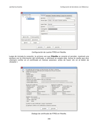 Joel Barrios Dueñas                                             Configuración de Servidores con GNU/Linux




                            Configuración de cuenta FTPES en Filezilla.

Luego de iniciada la conexión, la primera vez que Filezilla se conecte al servidor, mostrará una
ventana con la información del certificado, y solicitará se acepte éste. Active la casilla que dice
«Siempre confiar en el certificado en futuras sesiones» antes de hacer clic en el botón de
«Aceptar.»




                           Dialogo de certificado de FTPES en Filezilla.


                                               348
 