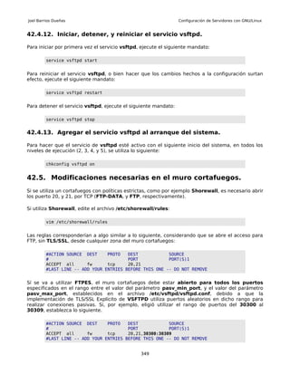 Joel Barrios Dueñas                                              Configuración de Servidores con GNU/Linux


42.4.12. Iniciar, detener, y reiniciar el servicio vsftpd.

Para iniciar por primera vez el servicio vsftpd, ejecute el siguiente mandato:

         service vsftpd start


Para reiniciar el servicio vsftpd, o bien hacer que los cambios hechos a la configuración surtan
efecto, ejecute el siguiente mandato:

         service vsftpd restart


Para detener el servicio vsftpd, ejecute el siguiente mandato:

         service vsftpd stop


42.4.13. Agregar el servicio vsftpd al arranque del sistema.

Para hacer que el servicio de vsftpd esté activo con el siguiente inicio del sistema, en todos los
niveles de ejecución (2, 3, 4, y 5), se utiliza lo siguiente:

         chkconfig vsftpd on


42.5. Modificaciones necesarias en el muro cortafuegos.
Si se utiliza un cortafuegos con políticas estrictas, como por ejemplo Shorewall, es necesario abrir
los puerto 20, y 21, por TCP (FTP-DATA, y FTP, respectivamente).

Si utiliza Shorewall, edite el archivo /etc/shorewall/rules:

         vim /etc/shorewall/rules


Las reglas corresponderían a algo similar a lo siguiente, considerando que se abre el acceso para
FTP, sin TLS/SSL, desde cualquier zona del muro cortafuegos:

         #ACTION SOURCE DEST     PROTO   DEST            SOURCE
         #                               PORT            PORT(S)1
         ACCEPT all      fw      tcp     20,21
         #LAST LINE -- ADD YOUR ENTRIES BEFORE THIS ONE -- DO NOT REMOVE


Sí se va a utilizar FTPES, el muro cortafuegos debe estar abierto para todos los puertos
especificados en el rango entre el valor del parámetro pasv_min_port, y el valor del parámetro
pasv_max_port, establecidos en el archivo /etc/vsftpd/vsftpd.conf, debido a que la
implementación de TLS/SSL Explícito de VSFTPD utiliza puertos aleatorios en dicho rango para
realizar conexiones pasivas. Si, por ejemplo, eligió utilizar el rango de puertos del 30300 al
30309, establezca lo siguiente.

         #ACTION SOURCE DEST     PROTO   DEST            SOURCE
         #                               PORT            PORT(S)1
         ACCEPT all      fw      tcp     20,21,30300:30309
         #LAST LINE -- ADD YOUR ENTRIES BEFORE THIS ONE -- DO NOT REMOVE


                                                349
 