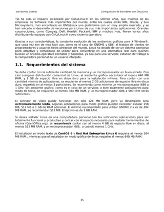 Joel Barrios Dueñas                                           Configuración de Servidores con GNU/Linux


Tal ha sido el impacto alcanzado por GNU/Linux® en los últimos años, que muchas de las
empresas de Software más importantes del mundo, entre las cuales están IBM, Oracle, y Sun
Microsystems, han encontrado en GNU/Linux una plataforma con un muy amplio mercado, y se
han volcado al desarrollo de versiones para Linux de sus más importantes aplicaciones. Grandes
corporaciones, como Compaq, Dell, Hewlett Packard, IBM y muchos más, llevan varios años
distribuyendo equipos con GNU/Linux® como sistema operativo.

Gracias a sus características, la constante evolución de los ambientes gráficos para X Window®,
que cada vez son de más fácil uso, como es el caso de GNOME y KDE, al trabajo de cientos de
programadores y usuarios fieles alrededor del mundo, Linux ha dejado de ser un sistema operativo
poco atractivo y complicado de utilizar para convertirse en una alternativa real para quienes
buscan un sistema operativo confiable y poderoso, ya sea para una servidor, estación de trabajo o
la computadora personal de un usuario intrépido.

1.1. Requerimientos del sistema
Se debe contar con la suficiente cantidad de memoria y un microprocesador en buen estado. Con
casi cualquier distribución comercial de Linux, el ambiente gráfico necesitará al menos 640 MB
RAM, y 1 GB de espacio libre en disco duro para la instalación mínima. Para contar con una
cantidad mínima de aplicaciones, se requieren al menos 2 GB adicionales de espacio libre en disco
duro, repartido en al menos 3 particiones. Se recomienda como mínimo un microprocesador i686 a
1 GHz. Sin ambiente gráfico, como es el caso de un servidor, o bien solamente aplicaciones para
modo de texto, se requieren al menos 384 MB RAM, y un microprocesador i686 a 500 MHz serán
suficientes.

El servidor de vídeo puede funcionar con sólo 128 MB RAM; pero su desempeño será
extremadamente lento. Algunas aplicaciones para modo gráfico pueden necesitar escalar 256
MB, 512 MB o 1 GB de RAM adicional. El mínimo recomendado para utilizar GNOME 2.x es de 384
MB RAM; se recomiendan 512 MB. El óptimo es de 1 GB RAM.

Si desea instalar Linux en una computadora personal con las suficientes aplicaciones para ser
totalmente funcional y productivo y contar con el espacio necesario para instalar herramientas de
oficina (OpenOffice.org), se recomienda contar con al menos 4 GB de espacio libre en disco, al
menos 512 MB RAM, y un microprocesador i686, a cuando menos 1 GHz.

El instalador en modo texto de CentOS 6 y Red Hat Enterprise Linux 6 requiere al menos 384
MB RAM., mientras que el instalador en modo gráfico de éstos requeire al menos 640 MB RAM.




                                               35
 
