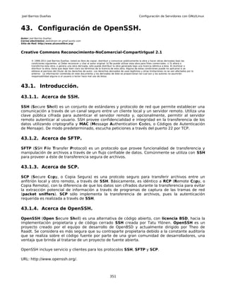 Joel Barrios Dueñas                                                                                     Configuración de Servidores con GNU/Linux



43. Configuración de OpenSSH.
Autor: Joel Barrios Dueñas
Correo electrónico: darkshram en gmail punto com
Sitio de Red: http://www.alcancelibre.org/



Creative Commons Reconocimiento-NoComercial-CompartirIgual 2.1

        © 1999-2011 Joel Barrios Dueñas. Usted es libre de copiar, distribuir y comunicar públicamente la obra y hacer obras derivadas bajo las
        condiciones siguientes: a) Debe reconocer y citar al autor original. b) No puede utilizar esta obra para fines comerciales. c) Si altera o
        transforma esta obra, o genera una obra derivada, sólo puede distribuir la obra generada bajo una licencia idéntica a ésta. Al reutilizar o
        distribuir la obra, tiene que dejar bien claro los términos de la licencia de esta obra. Alguna de estas condiciones puede no aplicarse si se
        obtiene el permiso del titular de los derechos de autor. Los derechos derivados de usos legítimos u otras limitaciones no se ven afectados por lo
        anterior. La información contenida en este documento y los derivados de éste se proporcionan tal cual son y los autores no asumirán
        responsabilidad alguna si el usuario o lector hace mal uso de éstos.



43.1. Introducción.

43.1.1. Acerca de SSH.

SSH (Secure Shell) es un conjunto de estándares y protocolo de red que permite establecer una
comunicación a través de un canal seguro entre un cliente local y un servidor remoto. Utiliza una
clave pública cifrada para autenticar el servidor remoto y, opcionalmente, permitir al servidor
remoto autenticar al usuario. SSH provee confidencialidad e integridad en la transferencia de los
datos utilizando criptografía y MAC (Message Authentication Codes, o Códigos de Autenticación
de Mensaje). De modo predeterminado, escucha peticiones a través del puerto 22 por TCP.

43.1.2. Acerca de SFTP.

SFTP (SSH File Transfer Protocol) es un protocolo que provee funcionalidad de transferencia y
manipulación de archivos a través de un flujo confiable de datos. Comúnmente se utiliza con SSH
para proveer a éste de transferencia segura de archivos.

43.1.3. Acerca de SCP.

SCP (Secure Copy, o Copia Segura) es una protcolo seguro para transferir archivos entre un
anfitrión local y otro remoto, a través de SSH. Básicamente, es idéntico a RCP (Remote Copy, o
Copia Remota), con la diferencia de que los datos son cifrados durante la transferencia para evitar
la extracción potencial de información a través de programas de captura de las tramas de red
(packet sniffers). SCP sólo implementa la transferencia de archivos, pues la autenticación
requerida es realizada a través de SSH.

43.1.4. Acerca de OpenSSH.

OpenSSH (Open Secure Shell) es una alternativa de código abierto, con licencia BSD, hacia la
implementación propietaria y de código cerrado SSH creada por Tatu Ylönen. OpenSSH es un
proyecto creado por el equipo de desarrollo de OpenBSD y actualmente dirigido por Theo de
Raadt. Se considera es más segura que su contraparte propietaria debido a la constante auditoría
que se realiza sobre el código fuente por parte de una gran comunidad de desarrolladores, una
ventaja que brinda al tratarse de un proyecto de fuente abierta.

OpenSSH incluye servicio y clientes para los protocolos SSH, SFTP y SCP.

URL: http://www.openssh.org/.



                                                                              351
 