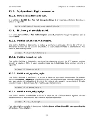 Joel Barrios Dueñas                                              Configuración de Servidores con GNU/Linux


43.2. Equipamiento lógico necesario.

43.2.1. Instalación a través de yum.

Si se utiliza de CentOS 5, o Red Hat Enterprise Linux 5, o versiones posteriores de éstos, se
ejecuta lo siguiente:

         yum -y install openssh openssh-server openssh-clients


43.3. SELinux y el servicio sshd.
Si se utiliza de CentOS 6, o Red Hat Enterprise Linux 6, el sistema incluye tres políticas para el
servicio sshd.

43.3.1. Política ssh_chroot_rw_homedirs.

Esta política habilita, o deshabilita, la lectura y escritura de archivos a través de SFTP en los
directorios de inicio de los usuarios enjaulados. El valor predeterminado es deshabilitado. Para
habilitar, ejecute lo siguiente

         setsebool -P ssh_chroot_rw_homedirs 1


43.3.2. Política fenced_can_ssh.

Esta política habilita, o deshabilita, que usuarios enjaulados a través de SFTP puedan ingresar
también a través de SSH. El valor predeterminado es deshabilitado. Para habilitar, ejecute lo
siguiente

         setsebool -P fenced_can_ssh 1


43.3.3. Política ssh_sysadm_login.

Esta política habilita, o deshabilita, el acceso a través de ssh como administrador del sistema
(contextos sysadm_r:sysadm_t, que corresponden a los del directorio de inicio del usuario root, o
bien que pueden ser aplicados al directorio de inicio de otro usuario con privilegios). El valor
predeterminado es deshabilitado. Para habilitar, ejecute lo siguiente

         setsebool -P ssh_sysadm_login 1


43.3.4. Política allow_ssh_keysign.

Esta política habilita, o deshabilita, el acceso a través de ssh utilizando firmas digitales. El valor
predeterminado es deshabilitado. Para habilitar, ejecute lo siguiente

         setsebool -P allow_ssh_keysign 1


Para más detalles, consulte el documento titulado «Cómo utilizar OpenSSH con autenticación
a través de firma digital.».



                                                 352
 