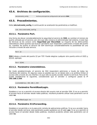 Joel Barrios Dueñas                                                     Configuración de Servidores con GNU/Linux


43.4. Archivos de configuración.
         /etc/ssh/sshd_config       Archivo principal de configuración del servicio SSH.


43.5. Procedimientos.
Edite /etc/ssh/sshd_config. A continuación se analizarán los parámetros a modificar.

         vim /etc/ssh/sshd_config


43.5.1. Parámetro Port.

Una forma de elevar considerablemente la seguridad al servicio de SSH, es cambiar el número de
puerto utilizado por el servicio, por otro que sólo conozca el administrador del sistema. A este tipo
de técnicas se les conoce como Seguridad por Oscuridad. La mayoría de los delincuentes
informáticos utiliza guiones que buscan servidores que respondan a peticiones a través del puerto
22. Cambiar de puerto el servicio de SSH disminuye considerablemente la posibilidad de una
intrusión a través de este servicio.

         Port 22


SSH trabaja a través del puerto 22 por TCP. Puede elegirse cualquier otro puerto entre el 1025 y
65535. ejemplo:

         Port 52341


43.5.2. Parámetro ListenAddress.

De modo predeterminado, el servicio de SSH responderá peticiones a través de todas las
interfaces del sistema. En algunos casos es posible que no se desee esto y se prefiera limitar el
acceso sólo a través de una interfaz a la que sólo se pueda acceder desde la red local. Para tal fin
puede establecerse lo siguiente, considerando que el servidor a configurar posee la IP
192.168.1.254:

         ListenAddress 192.168.1.254


43.5.3. Parámetro PermitRootLogin.

Establece si se va a permitir el acceso directo del usuario root al servidor SSH. Si se va a permitir
el acceso hacia el servidor desde redes públicas, resultará prudente utilizar este parámetro con el
valor no.

         PermitRootLogin no


43.5.4. Parámetro X11Forwarding.

Establece si se permite o no la ejecución remota de aplicaciones gráficas. Si se va a acceder hacia
el servidor desde red local, este parámetro puede quedarse con el valor yes. Si se va a permitir el
acceso hacia el servidor desde redes públicas, resultará prudente utilizar este parámetro con el
valor no.

                                                     353
 