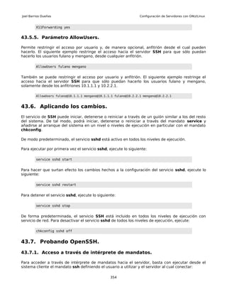 Joel Barrios Dueñas                                                Configuración de Servidores con GNU/Linux


         X11Forwarding yes


43.5.5. Parámetro AllowUsers.

Permite restringir el acceso por usuario y, de manera opcional, anfitrión desde el cual pueden
hacerlo. El siguiente ejemplo restringe el acceso hacia el servidor SSH para que sólo puedan
hacerlo los usuarios fulano y mengano, desde cualquier anfitrión.

         AllowUsers fulano mengano


También se puede restringir el acceso por usuario y anfitrión. El siguiente ejemplo restringe el
acceso hacia el servidor SSH para que sólo puedan hacerlo los usuarios fulano y mengano,
solamente desde los anfitriones 10.1.1.1 y 10.2.2.1.

         AllowUsers fulano@10.1.1.1 mengano@10.1.1.1 fulano@10.2.2.1 mengano@10.2.2.1


43.6. Aplicando los cambios.
El servicio de SSH puede iniciar, detenerse o reiniciar a través de un guión similar a los del resto
del sistema. De tal modo, podrá iniciar, detenerse o reiniciar a través del mandato service y
añadirse al arranque del sistema en un nivel o niveles de ejecución en particular con el mandato
chkconfig.

De modo predeterminado, el servicio sshd está activo en todos los niveles de ejecución.

Para ejecutar por primera vez el servicio sshd, ejecute lo siguiente:

         service sshd start


Para hacer que surtan efecto los cambios hechos a la configuración del servicio sshd, ejecute lo
siguiente:

         service sshd restart


Para detener el servicio sshd, ejecute lo siguiente:

         service sshd stop


De forma predeterminada, el servicio SSH está incluido en todos los niveles de ejecución con
servicio de red. Para desactivar el servicio sshd de todos los niveles de ejecución, ejecute:

         chkconfig sshd off


43.7. Probando OpenSSH.

43.7.1. Acceso a través de intérprete de mandatos.

Para acceder a través de intérprete de mandatos hacia el servidor, basta con ejecutar desde el
sistema cliente el mandato ssh definiendo el usuario a utilizar y el servidor al cual conectar:

                                                  354
 