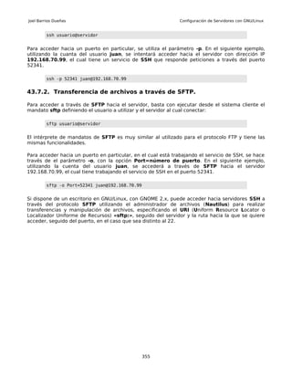 Joel Barrios Dueñas                                           Configuración de Servidores con GNU/Linux


         ssh usuario@servidor


Para acceder hacia un puerto en particular, se utiliza el parámetro -p. En el siguiente ejemplo,
utilizando la cuanta del usuario juan, se intentará acceder hacia el servidor con dirección IP
192.168.70.99, el cual tiene un servicio de SSH que responde peticiones a través del puerto
52341.

         ssh -p 52341 juan@192.168.70.99


43.7.2. Transferencia de archivos a través de SFTP.

Para acceder a través de SFTP hacia el servidor, basta con ejecutar desde el sistema cliente el
mandato sftp definiendo el usuario a utilizar y el servidor al cual conectar:

         sftp usuario@servidor


El intérprete de mandatos de SFTP es muy similar al utilizado para el protocolo FTP y tiene las
mismas funcionalidades.

Para acceder hacia un puerto en particular, en el cual está trabajando el servicio de SSH, se hace
través de el parámetro -o, con la opción Port=número de puerto. En el siguiente ejemplo,
utilizando la cuenta del usuario juan, se accederá a través de SFTP hacia el servidor
192.168.70.99, el cual tiene trabajando el servicio de SSH en el puerto 52341.

         sftp -o Port=52341 juan@192.168.70.99


Si dispone de un escritorio en GNU/Linux, con GNOME 2.x, puede acceder hacia servidores SSH a
través del protocolo SFTP utilizando el administrador de archivos (Nautilus) para realizar
transferencias y manipulación de archivos, especificando el URI (Uniform Resource Locator o
Localizador Uniforme de Recursos) «sftp:», seguido del servidor y la ruta hacia la que se quiere
acceder, seguido del puerto, en el caso que sea distinto al 22.




                                                 355
 