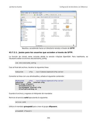 Joel Barrios Dueñas                                                 Configuración de Servidores con GNU/Linux




                      Nautilus, accediendo hacia un directorio remoto a través de SFTP.

43.7.2.1. Jaulas para los usuarios que acceden a través de SFTP.

La función de chroot viene incluida desde la versión 4.9p1de OpenSSH. Para habilitarla, es
necesario editar el archivo /etc/ssh/sshd_config:

         vim /etc/ssh/sshd_config


Casi al final del archivo, localice la siguiente línea:

         Subsystem            sftp     /usr/libexec/openssh/sftp-server


Comente la línea con una almohadilla y añada el siguiente contenido:

         #Subsystem      sftp    /usr/libexec/openssh/sftp-server
         Subsystem     sftp   internal-sftp
         Match Group sftpusers
             ChrootDirectory %h
             ForceCommand internal-sftp
             AllowTcpForwarding no


Guarde el archivo y regrese al intérprete de mandatos

Reinicie el servicio sshd ejecutando lo siguiente:

         service sshd


Utilice el mandato groupadd para crear el grupo sftpusers.

         groupdadd sftpusers



                                                    356
 