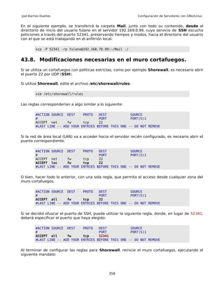Joel Barrios Dueñas                                             Configuración de Servidores con GNU/Linux


En el siguiente ejemplo, se transferirá la carpeta Mail, junto con todo su contenido, desde el
directorio de inicio del usuario fulano en el servidor 192.169.0.99, cuyo servicio de SSH escucha
peticiones a través del puerto 52341, preservando tiempos y modos, hacia el directorio del usuario
con el que se está trabajando en el anfitrión local.

         scp -P 52341 -rp fulano@192.168.70.99:~/Mail ./


43.8. Modificaciones necesarias en el muro cortafuegos.
Si se utiliza un cortafuegos con políticas estrictas, como por ejemplo Shorewall, es necesario abrir
el puerto 22 por UDP (SSH).

Si utiliza Shorewall, edite el archivo /etc/shorewall/rules:

         vim /etc/shorewall/rules


Las reglas corresponderían a algo similar a lo siguiente:

         #ACTION SOURCE DEST     PROTO   DEST            SOURCE
         #                               PORT            PORT(S)1
         ACCEPT net      fw      tcp     22
         #LAST LINE -- ADD YOUR ENTRIES BEFORE THIS ONE -- DO NOT REMOVE


Si la red de área local (LAN) va a acceder hacia el servidor recién configurado, es neceario abrir el
puerto correspondiente.

         #ACTION SOURCE DEST     PROTO   DEST            SOURCE
         #                               PORT            PORT(S)1
         ACCEPT net      fw      tcp     22
         ACCEPT loc      fw      tcp     22
         #LAST LINE -- ADD YOUR ENTRIES BEFORE THIS ONE -- DO NOT REMOVE


O bien, hacer todo lo anterior, con una sola regla, que permita el acceso desde cualquier zona del
muro cortafuegos:

         #ACTION SOURCE DEST     PROTO   DEST            SOURCE
         #                               PORT            PORT(S)1
         ACCEPT all      fw      tcp     22
         #LAST LINE -- ADD YOUR ENTRIES BEFORE THIS ONE -- DO NOT REMOVE


Si se decidió ofuscar el puerto de SSH, puede utilizar la siguiente regla, donde, en lugar de 52341,
deberá especificar el puerto que haya elegido:

         #ACTION SOURCE DEST     PROTO   DEST            SOURCE
         #                               PORT            PORT(S)1
         ACCEPT all      fw      tcp     52341
         #LAST LINE -- ADD YOUR ENTRIES BEFORE THIS ONE -- DO NOT REMOVE


Al terminar de configurar las reglas para Shorewall, reinicie el muro cortafuegos, ejecutando el
siguiente mandato:




                                                 358
 