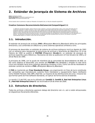 Joel Barrios Dueñas                                                                                       Configuración de Servidores con GNU/Linux



2. Estándar de Jerarquía de Sistema de Archivos
Autor: Joel Barrios Dueñas
Correo electrónico: darkshram en gmail punto com
Sitio de Red: http://www.alcancelibre.org/


Artículo basado sobre el publicado en inglés por Wikipedia, Enciclopedia Libre, en http://en.wikipedia.org/wiki/FHS.



Creative Commons Reconocimiento-NoComercial-CompartirIgual 2.1

         © 1999-2011 Joel Barrios Dueñas. Usted es libre de copiar, distribuir y comunicar públicamente la obra y hacer obras derivadas bajo las
         condiciones siguientes: a) Debe reconocer y citar al autor original. b) No puede utilizar esta obra para fines comerciales. c) Si altera o
         transforma esta obra, o genera una obra derivada, sólo puede distribuir la obra generada bajo una licencia idéntica a ésta. Al reutilizar o
         distribuir la obra, tiene que dejar bien claro los términos de la licencia de esta obra. Alguna de estas condiciones puede no aplicarse si se
         obtiene el permiso del titular de los derechos de autor. Los derechos derivados de usos legítimos u otras limitaciones no se ven afectados por lo
         anterior. La información contenida en este documento y los derivados de éste se proporcionan tal cual son y los autores no asumirán
         responsabilidad alguna si el usuario o lector hace mal uso de éstos.



2.1. Introducción.
El estándar de jerarquía de archivos (FHS o Filesystem Hierarchy Standard) define los principales
directorios y sus contenidos en GNU/Linux y otros sistemas operativos similares a Unix.

El procesos de desarrollar un estándar de sistema de archivos jerárquico inició en Agosto de 1993
con un esfuerzo para reorganizar la estructuras de archivos y directorios de GNU/Linux. El 14 de
Febrero de 1994 se publicó el FSSTND (Filesystem Standard), un estándar de jerarquía de
archivos específico para GNU/Linux. Revisiones de éste se publicaron el 9 de Octubre de 1994 y el
28 de Marzo de 1995.

A principios de 1996, con la ayuda de miembros de la comunidad de desarrolladores de BSD, se
fijó como objetivo el desarrollar una versión de FSSTND más detallada y dirigida no solo hacia
Linux sino también hacia otros sistemas operativos similares a Unix. Como uno de los resultados el
estándar cambió de nombre a FHS o Filesystem Hierarchy Standard.

El FHS es mantenido por Free Standards Group, una organización sin fines de lucro constituida
por compañías que manufacturan sustento físico (Hardware) y equipamiento lógico (Software)
como Hewlett Packard, Dell, IBM y Red Hat. La mayoría de las distribuciones de Linux, inclusive las
que forman parte de Free Software Standards, sin aplicar de forma estricta el estándar.

La versión 2.3 del FHS, que es la utilizada por CentOS 5, CentOS 6, Red Hat Enterprise Linux
5, y Red Hat Enterprise Linux 6, fue anunciada el 29 de enero de 2004.

2.2. Estructura de directorios.
Todos los archivos y directorios aparecen debajo del directorio raíz «/», aún si están almacenados
en dispositivos físicamente diferentes.




                                                                                 36
 