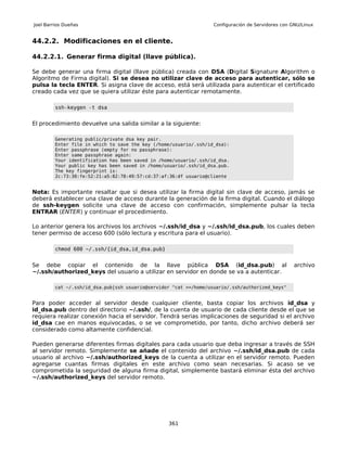 Joel Barrios Dueñas                                                Configuración de Servidores con GNU/Linux


44.2.2. Modificaciones en el cliente.

44.2.2.1. Generar firma digital (llave pública).

Se debe generar una firma digital (llave pública) creada con DSA (Digital Signature Algorithm o
Algoritmo de Firma digital). Si se desea no utilizar clave de acceso para autenticar, sólo se
pulsa la tecla ENTER. Si asigna clave de acceso, está será utilizada para autenticar el certificado
creado cada vez que se quiera utilizar éste para autenticar remotamente.

         ssh-keygen -t dsa


El procedimiento devuelve una salida similar a la siguiente:

         Generating public/private dsa key pair.
         Enter file in which to save the key (/home/usuario/.ssh/id_dsa):
         Enter passphrase (empty for no passphrase):
         Enter same passphrase again:
         Your identification has been saved in /home/usuario/.ssh/id_dsa.
         Your public key has been saved in /home/usuario/.ssh/id_dsa.pub.
         The key fingerprint is:
         2c:73:30:fe:52:21:a5:82:78:49:57:cd:37:af:36:df usuario@cliente


Nota: Es importante resaltar que si desea utilizar la firma digital sin clave de acceso, jamás se
deberá establecer una clave de acceso durante la generación de la firma digital. Cuando el diálogo
de ssh-keygen solicite una clave de acceso con confirmación, simplemente pulsar la tecla
ENTRAR (ENTER) y continuar el procedimiento.

Lo anterior genera los archivos los archivos ~/.ssh/id_dsa y ~/.ssh/id_dsa.pub, los cuales deben
tener permiso de acceso 600 (sólo lectura y escritura para el usuario).

         chmod 600 ~/.ssh/{id_dsa,id_dsa.pub}


Se debe copiar el contenido de la llave pública DSA (id_dsa.pub) al                                 archivo
~/.ssh/authorized_keys del usuario a utilizar en servidor en donde se va a autenticar.

         cat ~/.ssh/id_dsa.pub|ssh usuario@servidor "cat >>/home/usuario/.ssh/authorized_keys"


Para poder acceder al servidor desde cualquier cliente, basta copiar los archivos id_dsa y
id_dsa.pub dentro del directorio ~/.ssh/, de la cuenta de usuario de cada cliente desde el que se
requiera realizar conexión hacia el servidor. Tendrá serias implicaciones de seguridad si el archivo
id_dsa cae en manos equivocadas, o se ve comprometido, por tanto, dicho archivo deberá ser
considerado como altamente confidencial.

Pueden generarse diferentes firmas digitales para cada usuario que deba ingresar a través de SSH
al servidor remoto. Simplemente se añade el contenido del archivo ~/.ssh/id_dsa.pub de cada
usuario al archivo ~/.ssh/authorized_keys de la cuenta a utilizar en el servidor remoto. Pueden
agregarse cuantas firmas digitales en este archivo como sean necesarias. Si acaso se ve
comprometida la seguridad de alguna firma digital, simplemente bastará eliminar ésta del archivo
~/.ssh/authorized_keys del servidor remoto.




                                                  361
 