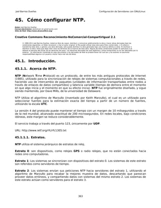 Joel Barrios Dueñas                                                                                     Configuración de Servidores con GNU/Linux



45. Cómo configurar NTP.
Autor: Joel Barrios Dueñas
Correo electrónico: darkshram en gmail punto com
Sitio de Red: http://www.alcancelibre.org/



Creative Commons Reconocimiento-NoComercial-CompartirIgual 2.1

        © 1999-2011 Joel Barrios Dueñas. Usted es libre de copiar, distribuir y comunicar públicamente la obra y hacer obras derivadas bajo las
        condiciones siguientes: a) Debe reconocer y citar al autor original. b) No puede utilizar esta obra para fines comerciales. c) Si altera o
        transforma esta obra, o genera una obra derivada, sólo puede distribuir la obra generada bajo una licencia idéntica a ésta. Al reutilizar o
        distribuir la obra, tiene que dejar bien claro los términos de la licencia de esta obra. Alguna de estas condiciones puede no aplicarse si se
        obtiene el permiso del titular de los derechos de autor. Los derechos derivados de usos legítimos u otras limitaciones no se ven afectados por lo
        anterior. La información contenida en este documento y los derivados de éste se proporcionan tal cual son y los autores no asumirán
        responsabilidad alguna si el usuario o lector hace mal uso de éstos.



45.1. Introducción.

45.1.1. Acerca de NTP.

NTP (Network Time Protocol) es un protocolo, de entre los más antiguos protocolos de Internet
(1985), utilizado para la sincronización de relojes de sistemas computacionales a través de redes,
haciendo uso de intercambio de paquetes (unidades de información transportadas entre nodos a
través de enlaces de datos compartidos) y latencia variable (tiempo de demora entre el momento
en que algo inicia y el momento en que su efecto inicia). NTP fue originalmente diseñado, y sigue
siendo mantenido, por Dave Mills, de la universidad de Delaware.

NTP Utiliza el algoritmo de Marzullo (inventado por Keith Marzullo), el cual es un utilizado para
seleccionar fuentes para la estimación exacta del tiempo a partir de un número de fuentes,
utilizando la escala UTC.

La versión 4 del protocolo puede mantener el tiempo con un margen de 10 milisegundos a través
de la red mundial, alcanzado exactitud de 200 microsegundos. En redes locales, bajo condiciones
idóneas, este margen se reduce considerablemente.

El servicio trabaja a través del puerto 123, únicamente por UDP.

URL: http://www.ietf.org/rfc/rfc1305.txt

45.1.1.1. Estratos.

NTP utiliza el sistema jerárquico de estratos de reloj.

Estrato 0: son dispositivos, como relojes GPS o radio relojes, que no están conectados hacia
redes sino computadoras.

Estrato 1: Los sistemas se sincronizan con dispositivos del estrato 0. Los sistemas de este estrato
son referidos como servidores de tiempo.

Estrato 2: Los sistemas envían sus peticiones NTP hacia servidores del estrato 1, utilizando el
algoritmo de Marzullo para recabar la mejores muestra de datos, descartando que parezcan
proveer datos erróneos, y compartiendo datos con sistemas del mismo estrato 2. Los sistemas de
este estrato actúan como servidores para el estrato 3.




                                                                              363
 