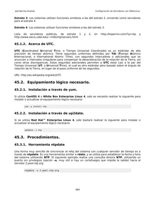 Joel Barrios Dueñas                                              Configuración de Servidores con GNU/Linux


Estrato 3: Los sistemas utilizan funciones similares a las del estrato 2, sirviendo como servidores
para el estrato 4.

Estrato 4: Los sistemas utilizan funciones similares a las del estrato 3.

Lista de servidores públicos, de estrato 1              y   2,   en   http://kopernix.com/?q=ntp         y
http://www.eecis.udel.edu/~mills/ntp/servers.html

45.1.2. Acerca de UTC.

UTC (Coordinated Universal Time, o Tiempo Universal Coordinado) es un estándar de alta
precisión de tiempo atómico. Tiene segundos uniformes definidos por TAI (Tiempo Atómico
Internacional, o International Atomic Time), con segundos intercalares o adicionales que se
anuncian a intervalos irregulares para compensar la desaceleración de la rotación de la Tierra, así
como otras discrepancias. Estos segundos adicionales permiten a UTC estar casi a la par del
Tiempo Universal (UT, o Universal Time), el cual es otro estándar pero basado sobre el ángulo de
rotación de la Tierra, en lugar de el paso uniforme de los segundos.

URL: http://es.wikipedia.org/wiki/UTC

45.2. Equipamiento lógico necesario.

45.2.1. Instalación a través de yum.

Si utiliza CentOS 4 o White Box Enterprise Linux 4, solo se necesita realizar lo siguiente para
instalar o actualizar el equipamiento lógico necesario:

         yum -y install ntp


45.2.2. Instalación a través de up2date.

Si se utiliza Red Hat™ Enterprise Linux 4, solo bastará realizar lo siguiente para instalar o
actualizar el equipamiento lógico necesario:

         up2date -i ntp


45.3. Procedimientos.

45.3.1. Herramienta ntpdate

Una forma muy sencilla de sincronizar el reloj del sistema con cualquier servidor de tiempo es a
través de ntpdate. Es una herramienta similar a rdate, y se utiliza para establecer la fecha y hora
del sistema utilizando NTP. El siguiente ejemplo realiza una consulta directa NTP, utilizando un
puerto sin privilegios (opción -u, muy útil si hay un cortafuegos que impida la salida) hacia el
servidor 2.pool.ntp.org.

         ntpdate -u 2.pool.ntp.org




                                                 364
 