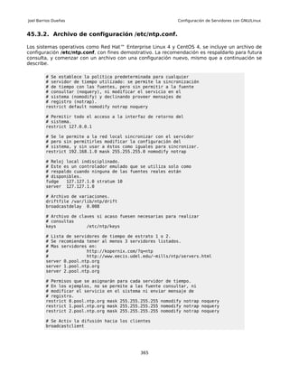 Joel Barrios Dueñas                                          Configuración de Servidores con GNU/Linux


45.3.2. Archivo de configuración /etc/ntp.conf.

Los sistemas operativos como Red Hat™ Enterprise Linux 4 y CentOS 4, se incluye un archivo de
configuración /etc/ntp.conf, con fines demostrativo. La recomendación es respaldarlo para futura
consulta, y comenzar con un archivo con una configuración nuevo, mismo que a continuación se
describe.

         # Se establece la política predeterminada para cualquier
         # servidor de tiempo utilizado: se permite la sincronización
         # de tiempo con las fuentes, pero sin permitir a la fuente
         # consultar (noquery), ni modificar el servicio en el
         # sistema (nomodify) y declinando proveer mensajes de
         # registro (notrap).
         restrict default nomodify notrap noquery

         # Permitir todo el acceso a la interfaz de retorno del
         # sistema.
         restrict 127.0.0.1

         # Se le permite a la red local sincronizar con el servidor
         # pero sin permitirles modificar la configuración del
         # sistema, y sin usar a éstos como iguales para sincronizar.
         restrict 192.168.1.0 mask 255.255.255.0 nomodify notrap

         # Reloj local indisciplinado.
         # Este es un controlador emulado que se utiliza solo como
         # respaldo cuando ninguna de las fuentes reales están
         # disponibles.
         fudge   127.127.1.0 stratum 10
         server 127.127.1.0

         # Archivo de variaciones.
         driftfile /var/lib/ntp/drift
         broadcastdelay 0.008

         # Archivo de claves si acaso fuesen necesarias para realizar
         # consultas
         keys            /etc/ntp/keys

         # Lista de servidores de tiempo de estrato 1 o 2.
         # Se recomienda tener al menos 3 servidores listados.
         # Mas servidores en:
         #               http://kopernix.com/?q=ntp
         #               http://www.eecis.udel.edu/~mills/ntp/servers.html
         server 0.pool.ntp.org
         server 1.pool.ntp.org
         server 2.pool.ntp.org

         # Permisos que se asignarán para cada servidor de tiempo.
         # En los ejemplos, no se permite a las fuente consultar, ni
         # modificar el servicio en el sistema ni enviar mensaje de
         # registro.
         restrict 0.pool.ntp.org mask 255.255.255.255 nomodify notrap noquery
         restrict 1.pool.ntp.org mask 255.255.255.255 nomodify notrap noquery
         restrict 2.pool.ntp.org mask 255.255.255.255 nomodify notrap noquery

         # Se Activ la difusión hacia los clientes
         broadcastclient




                                              365
 