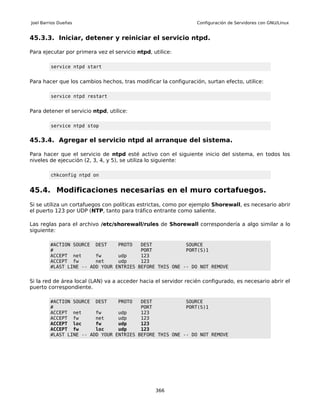 Joel Barrios Dueñas                                              Configuración de Servidores con GNU/Linux


45.3.3. Iniciar, detener y reiniciar el servicio ntpd.

Para ejecutar por primera vez el servicio ntpd, utilice:

         service ntpd start


Para hacer que los cambios hechos, tras modificar la configuración, surtan efecto, utilice:

         service ntpd restart


Para detener el servicio ntpd, utilice:

         service ntpd stop


45.3.4. Agregar el servicio ntpd al arranque del sistema.

Para hacer que el servicio de ntpd esté activo con el siguiente inicio del sistema, en todos los
niveles de ejecución (2, 3, 4, y 5), se utiliza lo siguiente:

         chkconfig ntpd on


45.4. Modificaciones necesarias en el muro cortafuegos.
Si se utiliza un cortafuegos con políticas estrictas, como por ejemplo Shorewall, es necesario abrir
el puerto 123 por UDP (NTP, tanto para tráfico entrante como saliente.

Las reglas para el archivo /etc/shorewall/rules de Shorewall correspondería a algo similar a lo
siguiente:

        #ACTION SOURCE DEST     PROTO   DEST            SOURCE
        #                               PORT            PORT(S)1
        ACCEPT net      fw      udp     123
        ACCEPT fw       net     udp     123
        #LAST LINE -- ADD YOUR ENTRIES BEFORE THIS ONE -- DO NOT REMOVE


Si la red de área local (LAN) va a acceder hacia el servidor recién configurado, es necesario abrir el
puerto correspondiente.

        #ACTION SOURCE DEST     PROTO   DEST            SOURCE
        #                               PORT            PORT(S)1
        ACCEPT net      fw      udp     123
        ACCEPT fw       net     udp     123
        ACCEPT loc      fw      udp     123
        ACCEPT fw       loc     udp     123
        #LAST LINE -- ADD YOUR ENTRIES BEFORE THIS ONE -- DO NOT REMOVE




                                                 366
 
