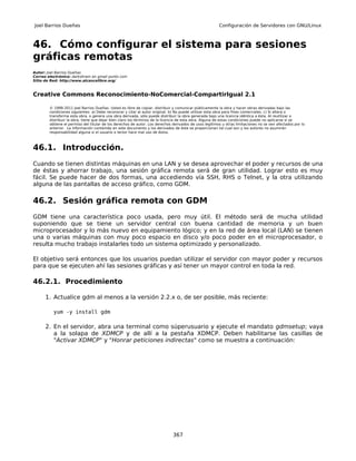Joel Barrios Dueñas                                                                                     Configuración de Servidores con GNU/Linux



46. Cómo configurar el sistema para sesiones
gráficas remotas
Autor: Joel Barrios Dueñas
Correo electrónico: darkshram en gmail punto com
Sitio de Red: http://www.alcancelibre.org/



Creative Commons Reconocimiento-NoComercial-CompartirIgual 2.1

        © 1999-2011 Joel Barrios Dueñas. Usted es libre de copiar, distribuir y comunicar públicamente la obra y hacer obras derivadas bajo las
        condiciones siguientes: a) Debe reconocer y citar al autor original. b) No puede utilizar esta obra para fines comerciales. c) Si altera o
        transforma esta obra, o genera una obra derivada, sólo puede distribuir la obra generada bajo una licencia idéntica a ésta. Al reutilizar o
        distribuir la obra, tiene que dejar bien claro los términos de la licencia de esta obra. Alguna de estas condiciones puede no aplicarse si se
        obtiene el permiso del titular de los derechos de autor. Los derechos derivados de usos legítimos u otras limitaciones no se ven afectados por lo
        anterior. La información contenida en este documento y los derivados de éste se proporcionan tal cual son y los autores no asumirán
        responsabilidad alguna si el usuario o lector hace mal uso de éstos.



46.1. Introducción.
Cuando se tienen distintas máquinas en una LAN y se desea aprovechar el poder y recursos de una
de éstas y ahorrar trabajo, una sesión gráfica remota será de gran utilidad. Lograr esto es muy
fácil. Se puede hacer de dos formas, una accediendo vía SSH, RHS o Telnet, y la otra utilizando
alguna de las pantallas de acceso gráfico, como GDM.

46.2. Sesión gráfica remota con GDM
GDM tiene una característica poco usada, pero muy útil. El método será de mucha utilidad
suponiendo que se tiene un servidor central con buena cantidad de memoria y un buen
microprocesador y lo más nuevo en equipamiento lógico; y en la red de área local (LAN) se tienen
una o varias máquinas con muy poco espacio en disco y/o poco poder en el microprocesador, o
resulta mucho trabajo instalarles todo un sistema optimizado y personalizado.

El objetivo será entonces que los usuarios puedan utilizar el servidor con mayor poder y recursos
para que se ejecuten ahí las sesiones gráficas y así tener un mayor control en toda la red.

46.2.1. Procedimiento

      1. Actualice gdm al menos a la versión 2.2.x o, de ser posible, más reciente:

          yum -y install gdm

      2. En el servidor, abra una terminal como súperusuario y ejecute el mandato gdmsetup; vaya
         a la solapa de XDMCP y de allí a la pestaña XDMCP. Deben habilitarse las casillas de
         "Activar XDMCP" y "Honrar peticiones indirectas" como se muestra a continuación:




                                                                              367
 