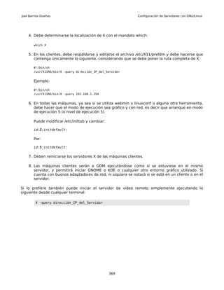 Joel Barrios Dueñas                                             Configuración de Servidores con GNU/Linux




    4. Debe determinarse la localización de X con el mandato which:

       which X


    5. En los clientes, debe respaldarse y editarse el archivo /etc/X11/prefdm y debe hacerse que
       contenga únicamente lo siguiente, considerando que se debe poner la ruta completa de X:

       #!/bin/sh
       /usr/X11R6/bin/X -query dirección_IP_del_Servidor


       Ejemplo:

       #!/bin/sh
       /usr/X11R6/bin/X -query 192.168.1.254


    6. En todas las máquinas, ya sea si se utiliza webmin o linuxconf o alguna otra herramienta,
       debe hacer que el modo de ejecución sea gráfico y con red, es decir que arranque en modo
       de ejecución 5 (o nivel de ejecución 5).

       Puede modificar /etc/inittab y cambiar:

       id:3:initdefault:

       Por:

       id:5:initdefault:

    7. Deben reiniciarse los servidores X de las máquinas clientes.

    8. Las máquinas clientes verán a GDM ejecutándose como si se estuviese en el mismo
       servidor, y permitirá iniciar GNOME o KDE o cualquier otro entorno gráfico utilizado. Si
       cuenta con buenos adaptadores de red, ni siquiera se notará si se está en un cliente o en el
       servidor.

Si lo prefiere también puede iniciar el servidor de vídeo remoto simplemente ejecutando lo
siguiente desde cualquier terminal:

         X -query dirección_IP_del_Servidor




                                                 369
 