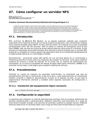 Joel Barrios Dueñas                                                                                     Configuración de Servidores con GNU/Linux



47. Cómo configurar un servidor NFS
Autor: Joel Barrios Dueñas
Correo electrónico: darkshram en gmail punto com
Sitio de Red: http://www.alcancelibre.org/



Creative Commons Reconocimiento-NoComercial-CompartirIgual 2.1

        © 1999-2011 Joel Barrios Dueñas. Usted es libre de copiar, distribuir y comunicar públicamente la obra y hacer obras derivadas bajo las
        condiciones siguientes: a) Debe reconocer y citar al autor original. b) No puede utilizar esta obra para fines comerciales. c) Si altera o
        transforma esta obra, o genera una obra derivada, sólo puede distribuir la obra generada bajo una licencia idéntica a ésta. Al reutilizar o
        distribuir la obra, tiene que dejar bien claro los términos de la licencia de esta obra. Alguna de estas condiciones puede no aplicarse si se
        obtiene el permiso del titular de los derechos de autor. Los derechos derivados de usos legítimos u otras limitaciones no se ven afectados por lo
        anterior. La información contenida en este documento y los derivados de éste se proporcionan tal cual son y los autores no asumirán
        responsabilidad alguna si el usuario o lector hace mal uso de éstos.



47.1. Introducción
NFS, acrónimo de Network File System, es un popular protocolo utilizado para compartir
volúmenes entre máquinas dentro de una red de manera transparente, más comúnmente utilizado
entre sistemas basados sobre UNIX®. Es útil y fácil de utilizar, sin embargo no en vano es apodado
cariñosamente como "No File Security". NFS no utiliza un sistema de contraseñas como el que
tiene SAMBA, sólo una lista de control de acceso determinada por direcciones IP o nombres. Es por
esto que es importante que el administrador de la red local o usuario entienda que un servidor NFS
puede ser un verdadero e inmenso agujero de seguridad si éste no es configurado apropiadamente
e implementado detrás de un corta-fuegos o firewall.

Personalmente, recomiendo utilizar NFS dentro de una red local detrás de un corta-fuegos o
firewall que permita el acceso sólo a las máquinas que integren la red local, nunca para compartir
sistemas de archivos a través de Internet. Al no contar con un sistema de autenticación por
contraseñas, es un servicio susceptible del ataque de algún delincuente infomático. SAMBA es un
protocolo mucho mejor y más seguro para compartir sistemas de archivos.

47.2. Procedimientos
Teniendo en cuenta los aspectos de seguridad mencionados, es importante que siga los
procedimientos descritos a continuación al pie de la letra, y que posteriormente se comprometa
también consultar a detalle la documentación incluida en el paquete nfs-utils, ya que ésta le
proporcionará información adicional y completa sobre aspectos avanzados de configuración y
utilización.

47.2.1. Instalación del equipamiento lógico necesario

           yum -y install nfs-utils portmap


47.3. Configurando la seguridad
Lo siguiente será configurar un nivel de seguridad para portmap. Esto se consigue modificando los
archivos /etc/hosts.allow y /etc/hosts.deny. Debemos especificar qué direcciones IP o rango de
direcciones IP pueden acceder a los servicios de portmap y quiénes no pueden hacerlo. Podemos
entonces determinar en /etc/hosts.allow como rango de direcciones IP permitidas los siguiente:

           portmap:192.168.1.0/255.255.255.0




                                                                              370
 