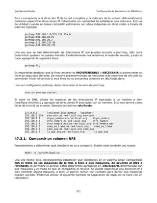Joel Barrios Dueñas                                           Configuración de Servidores con GNU/Linux


Esto corresponde a la dirección IP de la red completa y la máscara de la subred. Adicionalmente
podemos especificar direcciones IP individuales sin necesidad de establecer una máscara. Esto es
de utilidad cuando se desea compartir volúmenes con otras máquinas en otras redes a través de
Internet. Ejemplo:

         portmap:192.168.1.0/255.255.255.0
         portmap:192.168.20.25
         portmap:192.168.30.2
         portmap:216.200.152.96
         portmap:148.240.28.171


Una vez que se han determinado las direcciones IP que pueden acceder a portmap, sólo resta
determinar quiénes no pueden hacerlo. Evidentemente nos referimos al resto del mundo, y esto se
hace agregando la siguiente línea:

         portmap:ALL


Es importante destacar que la línea anterior es INDISPENSABLE y NECESARIA si quiere tener un
nivel de seguridad decente. De manera predeterminada las versiones más recientes de nfs-utils no
permitirán iniciar el servicio si esta línea no se encuentra presente en /etc/hosts.deny.

Una vez configurado portmap, debe reiniciarse el servicio de portmap:

         service portmap restart


Si tiene un DNS, añada los registros de las direcciones IP asociadas a un nombre o bien
modifique /etc/hosts y agregue las direcciones IP asociadas con un nombre. Esto nos servirá como
listas de control de accesos. Ejemplo del archivo /etc/hosts:

         127.0.0.1       localhost.localdomain   localhost
         192.168.1.254   servidor.mi-red-local.org servidor
         192.168.1.2     algun_nombre.mi-red-local.org    algun_nombre
         192.168.1.3     otro_nombre.mi-red-local.org     otro_nombre
         192.168.1.4     otro_nombre_mas.mi-red-local.org otro_nombre_mas
         192.168.1.5     como_se_llame.mi-red-local.org    como_se_llame
         192.168.1.6     como_sea.mi-red-local.org como_sea
         192.168.1.7     lo_que_sea.mi-red-local.org       lo_que_sea


47.3.1. Compartir un volumen NFS

Procederemos a determinar qué directorio se va a compartir. Puede crear también uno nuevo:

         mkdir -p /var/nfs/publico


Una vez hecho esto, necesitaremos establecer qué directorios en el sistema serán compartidos
con el resto de las máquinas de la red, o bien a qué máquinas, de acuerdo al DNS o
/etc/hosts se permitirá el acceso. Éstos deberemos agregarlos en /etc/exports determinado con
qué máquinas y el modo en que se compartirá el recurso. Se puede especificar una dirección IP o
bien nombrar alguna máquina, o bien un patrón común con comodín para definir qué máquinas
pueden acceder. Podemos utilizar el siguiente ejemplo (la separación de espacios se hace con un
tabulador):




                                               371
 