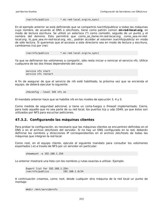 Joel Barrios Dueñas                                               Configuración de Servidores con GNU/Linux


         /var/nfs/publico          *.mi-red-local.org(ro,sync)


En el ejemplo anterior se está definiendo que se compartirá /var/nfs/publico/ a todas las máquinas
cuyo nombre, de acuerdo al DNS o /etc/hosts, tiene como patrón común mi-red-local.org, en
modo de lectura escritura. Se utilizó un asterisco (*) como comodín, seguido de un punto y el
nombre del dominio. Esto permitirá que como_se_llame.mi-red-local.org, como_sea.mi-red-
local.org, lo_que_sea.mi-red-local.org, etc., podrán acceder al volumen /var/nfs/publico/ en modo
de sólo lectura. Si queremos que el accesos a este directorio sea en modo de lectura y escritura,
cambiamos (ro) por (rw):

         /var/nfs/publico          *.mi-red-local.org(rw,sync)


Ya que se definieron los volúmenes a compartir, sólo resta iniciar o reiniciar el servicio nfs. Utilice
cualquiera de las dos líneas dependiendo del caso:

         service nfs start
         service nfs restart


A fin de asegurar de que el servicio de nfs esté habilitado, la próxima vez que se encienda el
equipo, de deberá ejecutar lo siguiente:

         chkconfig --level 345 nfs on


El mandato anterior hace que se habilite nfs en los niveles de ejecución 3, 4 y 5.

Como medida de seguridad adicional, si tiene un corta-fuegos o firewall implementado. Cierre,
para todo aquello que no sea parte de su red local, los puertos tcp y udp 2049, ya que éstos son
utilizados por NFS para escuchar peticiones.

47.3.2. Configurando las máquinas clientes

Para probar la configuración, es necesario que las máquinas clientes se encuentren definidas en el
DNS o en el archivo /etc/hosts del servidor. Si no hay un DNS configurado en la red, deberán
definirse los nombres y direcciones IP correspondientes en el archivo /etc/hosts de todas las
máquinas que integran la red local.

Como root, en el equipo cliente, ejecute el siguiente mandato para consultar los volúmenes
exportados (-e) a través de NFS por un servidor en particular:

         showmount -e 192.168.1.254


Lo anterior mostrará una lista con los nombres y rutas exactas a utilizar. Ejemplo:

         Export list for 192.168.1.254:
         /var/nfs/publico          192.168.1.0/24


A continuación creamos, como root, desde cualquier otra máquina de la red local un punto de
montaje:

         mkdir /mnt/servidornfs



                                                 372
 