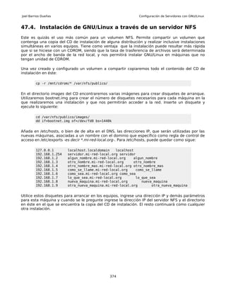 Joel Barrios Dueñas                                            Configuración de Servidores con GNU/Linux


47.4. Instalación de GNU/Linux a través de un servidor NFS
Este es quizás el uso más común para un volumen NFS. Permite compartir un volumen que
contenga una copia del CD de instalación de alguna distribución y realizar inclusive instalaciones
simultáneas en varios equipos. Tiene como ventaja que la instalación puede resultar más rápida
que si se hiciese con un CDROM, siendo que la tasa de trasferencia de archivos será determinada
por el ancho de banda de la red local, y nos permitirá instalar GNU/Linux en máquinas que no
tengan unidad de CDROM.

Una vez creado y configurado un volumen a compartir copiaremos todo el contenido del CD de
instalación en éste:

         cp -r /mnt/cdrom/* /var/nfs/publico/


En el directorio images del CD encontraremos varias imágenes para crear disquetes de arranque.
Utilizaremos bootnet.img para crear el número de disquetes necesarios para cada máquina en la
que realizaremos una instalación y que nos permitirán acceder a la red. Inserte un disquete y
ejecute lo siguiente:

         cd /var/nfs/publico/images/
         dd if=bootnet.img of=/dev/fd0 bs=1440k


Añada en /etc/hosts, o bien de de alta en el DNS, las direcciones IP, que serán utilizadas por las
nuevas máquinas, asociadas a un nombre con el dominio que específico como regla de control de
acceso en /etc/exports -es decir *.mi-red-local.org-. Para /etc/hosts, puede quedar como sigue:

         127.0.0.1       localhost.localdomain   localhost
         192.168.1.254   servidor.mi-red-local.org servidor
         192.168.1.2     algun_nombre.mi-red-local.org    algun_nombre
         192.168.1.3     otro_nombre.mi-red-local.org     otro_nombre
         192.168.1.4     otro_nombre_mas.mi-red-local.org otro_nombre_mas
         192.168.1.5     como_se_llame.mi-red-local.org    como_se_llame
         192.168.1.6     como_sea.mi-red-local.org como_sea
         192.168.1.7     lo_que_sea.mi-red-local.org       lo_que_sea
         192.168.1.8     nueva_maquina.mi-red-local.org       nueva_maquina
         192.168.1.9     otra_nueva_maquina.mi-red-local.org       otra_nueva_maquina


Utilice estos disquetes para arrancar en los equipos, ingrese una dirección IP y demás parámetros
para esta máquina y cuando se le pregunte ingrese la dirección IP del servidor NFS y el directorio
en éste en el que se encuentra la copia del CD de instalación. El resto continuará como cualquier
otra instalación.




                                                374
 