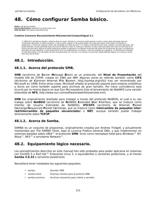 Joel Barrios Dueñas                                                                                        Configuración de Servidores con GNU/Linux



48. Cómo configurar Samba básico.
Autor: Joel Barrios Dueñas
Correo electrónico: darkshram en gmail punto com
Sitio de Red: http://www.alcancelibre.org/


Creative Commons Reconocimiento-NoComercial-CompartirIgual 2.1

        © 1999-2011 Joel Barrios Dueñas. Usted es libre de copiar, distribuir y comunicar públicamente la obra y hacer obras derivadas bajo las
        condiciones siguientes: a) Debe reconocer y citar al autor original. b) No puede utilizar esta obra para fines comerciales (incluyendo su
        publicación, a través de cualquier medio, por entidades con fines de lucro). c) Si altera o transforma esta obra, o genera una obra derivada, sólo
        puede distribuir la obra generada bajo una licencia idéntica a ésta. Al reutilizar o distribuir la obra, tiene que dejar bien claro los términos de la
        licencia de esta obra. Alguna de estas condiciones puede no aplicarse si se obtiene el permiso del titular de los derechos de autor. Los derechos
        derivados de usos legítimos u otras limitaciones no se ven afectados por lo anterior. Licencia completa en castellano. La información contenida
        en este documento y los derivados de éste se proporcionan tal cual son y los autores no asumirán responsabilidad alguna si el usuario o lector
        hace mal uso de éstos.



48.1. Introducción.

48.1.1. Acerca del protocolo SMB.

SMB (acrónimo de Server Message Block) es un protocolo, del Nivel de Presentación del
modelo OSI de TCP/IP, creado en 1985 por IBM. Algunas veces es referido también como CIFS
(Acrónimo de Common Internet File System, http://samba.org/cifs/) tras ser renombrado por
Microsoft en 1998. Entre otras cosas, Microsoft añadió al protocolo soporte para enlaces simbólicos
y duros así como también soporte para archivos de gran tamaño. Por mera coincidencia esto
ocurrió por la misma época en que Sun Microsystems hizo el lanzamiento de WebNFS (una versión
extendida de NFS, http://www.sun.com/software/webnfs/overview.xml).

SMB fue originalmente diseñado para trabajar a través del protocolo NetBIOS, el cual a su vez
trabaja sobre NetBEUI (acrónimo de NetBIOS Extended User Interface, que se traduce como
Interfaz de Usuario Extendida de NetBIOS), IPX/SPX (acrónimo de Internet Packet
Exchange/Sequenced Packet Exchange, que se traduce como Intercambio de paquetes inter-
red/Intercambio de paquetes secuenciales) o NBT, aunque también puede trabajar
directamente sobre TCP/IP.

48.1.2. Acerca de Samba.

SAMBA es un conjunto de programas, originalmente creados por Andrew Tridgell, y actualmente
mantenidos por The SAMBA Team, bajo la Licencia Publica General GNU, y que implementan en
sistemas basados sobre UNIX™ el protocolo SMB. Sirve como reemplazo total para Windows™ NT,
Warp™, NFS™ o servidores Netware™.

48.2. Equipamiento lógico necesario.
Los procedimientos descritos en este manual han sido probados para poder aplicarse en sistemas
con CentOS 5 o Red Hat™ Enterprise Linux 5, o equivalentes o versiones posteriores, y al menos
Samba 3.0.33 o versiones posteriores.

Necesitará tener instalados los siguientes paquetes:

           •    samba:                        Servidor SMB.
           •    samba-client:                 Diversos clientes para el protoclo SMB.
           •    samba-common:                 Archivos necesarios para cliente y servidor.




                                                                                375
 